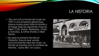 LA HISTORIA
• De una única tienda de mujer en
1947 a una empresa global que
ofrece moda para toda la familia y
el hogar bajo las siguientes marcas:
H&M, COS, Monki, Weekday, Chea
p Monday, & Other Stories y H&M
Home.
• Se abre la primera tienda en
Västerås, Suecia que vende
exclusivamente ropa de mujer. La
tienda se bautiza con el nombre de
Hennes, “para ella” en sueco.

 