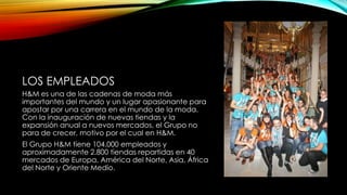 LOS EMPLEADOS
H&M es una de las cadenas de moda más
importantes del mundo y un lugar apasionante para
apostar por una carrera en el mundo de la moda.
Con la inauguración de nuevas tiendas y la
expansión anual a nuevos mercados, el Grupo no
para de crecer, motivo por el cual en H&M.
El Grupo H&M tiene 104.000 empleados y
aproximadamente 2.800 tiendas repartidas en 40
mercados de Europa, América del Norte, Asia, África
del Norte y Oriente Medio.

 