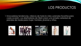 LOS PRODUCTOS
• Innovadoras tendencias, clásicos de toda la vida y prendas favoritas para
cada ocasión. Los diseñadores de H&M crean una amplia variedad de
prendas de moda para mujer, hombre, jóvenes y niños.

 
