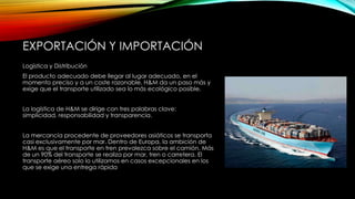 EXPORTACIÓN Y IMPORTACIÓN
Logística y Distribución
El producto adecuado debe llegar al lugar adecuado, en el
momento preciso y a un coste razonable. H&M da un paso más y
exige que el transporte utilizado sea lo más ecológico posible.
La logística de H&M se dirige con tres palabras clave:
simplicidad, responsabilidad y transparencia.
La mercancía procedente de proveedores asiáticos se transporta
casi exclusivamente por mar. Dentro de Europa, la ambición de
H&M es que el transporte en tren prevalezca sobre el camión. Más
de un 90% del transporte se realiza por mar, tren o carretera. El
transporte aéreo solo lo utilizamos en casos excepcionales en los
que se exige una entrega rápida

 