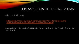 LOS ASPECTOS DE ECONÓMICAS
• Lista de Accionistas
• http://about.hm.com/AboutSection/es/About/Investor-relations/TheShare/Ownership-Structure.html#.UXc6sKbzhQo.gmail
• La parte se cotiza en la OMX Nordic Exchange Stockholm, Suecia. El símbolo
es H&M B

 