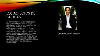 LOS ASPECTOS DE
CULTURA
All for Children es una colaboración
única entre H&M y UNICEF cuyo
objetivo es proteger los derechos de
algunos de los niños más
desfavorecidos del mundo. En la
actualidad, ayudamos a más de 2
millones de niños y a los adultos a su
cargo en dos proyectos en la India y
Bangladesh. H&M financia estos
proyectos con cerca de 12,5 millones
de dólares procedentes del 25% del
precio de venta de la colección anual
All for Children y de donaciones
adicionales.

CEO Karl Johan- Persson

 