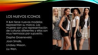 LOS NUEVOS ICONOS
H &M tiene nuevas modelas
representan su marca. Las
mujeres son una representación
de culturas diferentes y ellas son
muy hermosas por supuesto.
Daphe Groeneveld.
Joan Smalls.
Lindsey Wixson.
Liu Wen.

 