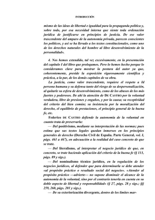 INTRODUCCIÓN

mismo de las ideas de libertad e igualdad para la propaganda política y,
sobre todo, por esa necesidad interna que siente toda ordenación
jurídica de justificarse en principios de justicia. De ese valor
trascendente del amparo de la autonomía privada, parecen conscientes
los políticos, y así se ha llevado a los textos constitucionales, como uno
de los derechos naturales del hombre al libre desenvolvimiento de la
personalidad».
4. Nos hemos extendido, tal vez excesivamente, en la presentación
del capítulo I del libro que prologamos. Pero lo hemos hecho porque lo
consideramos clave para mostrar la postura del autor ya que,
coherentemente, preside la exposición rigurosamente científica y
práctica, a la par, de los demás capítulos de su obra.
La justicia, como valor trascendente, requiere el respeto a Id
persona humana y su defensa tanto del riesgo de su despersonalización,
al quitarle su esfera de desenvolvimiento, como de los abusos de los más
fuertes y poderosos. De ahí la atención de DE CASTRO por la voluntad
verdadera, libre de presiones y engaños, y por la causa; su receptividad
del criterio del bien común; su insistencia por la moralización del
derecho, el equilibrio de prestaciones, el principio general de la buena
fe, etc.
Federico DE CASTRO defiende la autonomía de la voluntad en
cuanto trata de preservarla:
— Del positivismo, mediante su interpretación de las normas; pues
estima que sus textos legales quedan inmersos en los principios
generales de derecho (Derecho Civil de España. Parte General, vol. I,
págs. 461 a 467), en adecuación a la realidad del caso concreto de que
se trate.
— Del literalismo, al interpretar el negocio jurídico de que, en
concreto, se trate haciendo aplicación del criterio de la buena fe (§ 113,
págs. 89 y sigs.).
— Del nominalismo técnico jurídico, en la regulación de los
negocios jurídicos, al defender que para determinarla se debe atender
«al propósito práctico o resultado social del negocio». «Atender al
propósito práctico —advierte— no supone disminuir el alcance de la
autonomía de la voluntad, sino por el contrario tenerla en cuenta en su
doble aspecto de libertad y responsabilidad» (§ 27, págs. 28 y sigs.; §§
259, 260, págs. 201 y sigs.).
— De su exteriorización divergente, dentro de los límites mar-

 