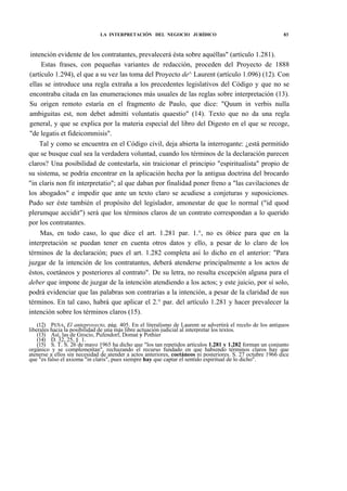 LA INTERPRETACIÓN DEL NEGOCIO JURÍDICO

83

intención evidente de los contratantes, prevalecerá ésta sobre aquéllas" (artículo 1.281).
Estas frases, con pequeñas variantes de redacción, proceden del Proyecto de 1888
(artículo 1.294), el que a su vez las toma del Proyecto de^ Laurent (artículo 1.096) (12). Con
ellas se introduce una regla extraña a los precedentes legislativos del Código y que no se
encontraba citada en las enumeraciones más usuales de las reglas sobre interpretación (13).
Su origen remoto estaría en el fragmento de Paulo, que dice: "Quum in verbis nulla
ambiguitas est, non debet admitti voluntatis quaestio" (14). Texto que no da una regla
general, y que se explica por la materia especial del libro del Digesto en el que se recoge,
"de legatis et fideicommisis".
Tal y como se encuentra en el Código civil, deja abierta la interrogante: ¿está permitido
que se busque cual sea la verdadera voluntad, cuando los términos de la declaración parecen
claros? Una posibilidad de contestarla, sin traicionar el principio "espiritualista" propio de
su sistema, se podría encontrar en la aplicación hecha por la antigua doctrina del brocardo
"in claris non fit interpretatio"; al que daban por finalidad poner freno a "las cavilaciones de
los abogados" e impedir que ante un texto claro se acudiese a conjeturas y suposiciones.
Pudo ser éste también el propósito del legislador, amonestar de que lo normal ("id quod
plerumque accidit") será que los términos claros de un contrato correspondan a lo querido
por los contratantes.
Mas, en todo caso, lo que dice el art. 1.281 par. 1.°, no es óbice para que en la
interpretación se puedan tener en cuenta otros datos y ello, a pesar de lo claro de los
términos de la declaración; pues el art. 1.282 completa así lo dicho en el anterior: "Para
juzgar de la intención de los contratantes, deberá atenderse principalmente a los actos de
éstos, coetáneos y posteriores al contrato". De su letra, no resulta excepción alguna para el
deber que impone de juzgar de la intención atendiendo a los actos; y este juicio, por sí solo,
podrá evidenciar que las palabras son contrarias a la intención, a pesar de la claridad de sus
términos. En tal caso, habrá que aplicar el 2.° par. del artículo 1.281 y hacer prevalecer la
intención sobre los términos claros (15).
(12) PEÑA, El anteproyecto, pág. 405. En el literalismo de Laurent se advertirá el recelo de los antiguos
liberales hacia la posibilidad de una más libre actuación judicial al interpretar los textos.
(13) Así, las de Grocio, Pufendorf, Domat y Pothier
(14) D. 32, 25, § 1.
(15) S. T. S. 26 de mayo 1965 ha dicho que "los tan repetidos artículos 1.281 y 1.282 forman un conjunto
orgánico y se complementan", rechazando el recurso fundado en que habiendo términos claros hay que
atenerse a ellos sin necesidad de atender a actos anteriores, coetáneos ni posteriores. S. 27 octubre 1966 dice
que "es falso el axioma "in claris", pues siempre hay que captar el sentido espiritual de lo dicho".

 