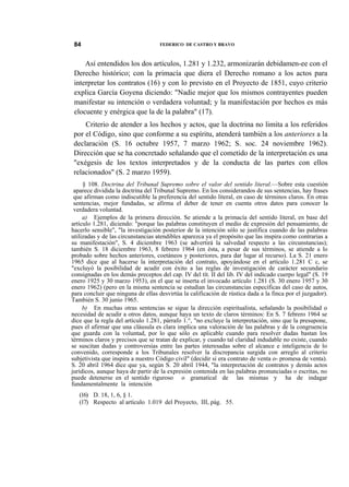 84

FEDERICO DE CASTRO Y BRAVO

Así entendidos los dos artículos, 1.281 y 1.232, armonizarán debidamen-ee con el
Derecho histórico; con la primacía que diera el Derecho romano a los actos para
interpretar los contratos (16) y con lo previsto en el Proyecto de 1851, cuyo criterio
explica García Goyena diciendo: "Nadie mejor que los mismos contrayentes pueden
manifestar su intención o verdadera voluntad; y la manifestación por hechos es más
elocuente y enérgica que la de la palabra" (17).
Criterio de atender a los hechos y actos, que la doctrina no limita a los referidos
por el Código, sino que conforme a su espíritu, atenderá también a los anteriores a la
declaración (S. 16 octubre 1957, 7 marzo 1962; S. soc. 24 noviembre 1962).
Dirección que se ha concretado señalando que el cometido de la interpretación es una
"exégesis de los textos interpretados y de la conducta de las partes con ellos
relacionados" (S. 2 marzo 1959).
§ 108. Doctrina del Tribunal Supremo sobre el valor del sentido literal.—Sobre esta cuestión
aparece dividida la doctrina del Tribunal Supremo. En los considerandos de sus sentencias, hay frases
que afirman como indiscutible la preferencia del sentido literal, en caso de términos claros. En otras
sentencias, mejor fundadas, se afirma el deber de tener en cuenta otros datos para conocer la
verdadera voluntad.
a) Ejemplos de la primera dirección. Se atiende a la primacía del sentido literal, en base del
artículo 1.281, diciendo: "porque las palabras constituyen el medio de expresión del pensamiento, de
hacerlo sensible", "la investigación posterior de la intención sólo se justifica cuando de las palabras
utilizadas y de las circunstancias atendibles aparezca ya el propósito que las inspira como contrarias a
su manifestación", S. 4 diciembre 1963 (se advertirá la salvedad respecto a las circunstancias);
también S. 18 diciembre 1963, 8 febrero 1964 (en ésta, a pesar de sus términos, se atiende a lo
probado sobre hechos anteriores, coetáneos y posteriores, para dar lugar al recurso). La S. 21 enero
1965 dice que al hacerse la interpretación del contrato, apoyándose en el artículo 1.281 C c, se
"excluyó la posibilidad de acudir con éxito a las reglas de investigación de carácter secundario
consignadas en los demás preceptos del cap. IV del tít. II del lib. IV del indicado cuerpo legal" (S. 19
enero 1925 y 30 marzo 1953), en el que se inserta el invocado artículo 1.281 (S. 30 enero 1957 y 30
enero 1962) (pero en la misma sentencia se estudian las circunstancias específicas del caso de autos,
para concluir que ninguna de ellas desvirtúa la calificación de rústica dada a la finca por el juzgador).
También S. 30 junio 1965.
b) En muchas otras sentencias se sigue la dirección espiritualista, señalando la posibilidad o
necesidad de acudir a otros datos, aunque haya un texto de claros términos: En S. 7 febrero 1964 se
dice que la regla del artículo 1.281, párrafo 1.°, "no excluye la interpretación, sino que la presupone,
pues el afirmar que una cláusula es clara implica una valoración de las palabras y de la congruencia
que guarda con la voluntad, por lo que sólo es aplicable cuando para resolver dudas bastan los
términos claros y precisos que se tratan de explicar, y cuando tal claridad indudable no existe, cuando
se suscitan dudas y controversias entre las partes interesadas sobre el alcance e inteligencia de lo
convenido, corresponde a los Tribunales resolver la discrepancia surgida con arreglo al criterio
subjetivista que inspira a nuestro Código civil" (decidir si era contrato de venta o- promesa de venta).
S. 20 abril 1964 dice que ya, según S. 20 abril 1944, "la interpretación de contratos y demás actos
jurídicos, aunque haya de partir de la expresión contenida en las palabras pronunciadas o escritas, no
puede detenerse en el sentido riguroso o gramatical de las mismas y ha de indagar
fundamentalmente la intención
(16) D. 18, 1, 6, § 1.
(17) Respecto al artículo 1.019 del Proyecto, III, pág. 55.

 