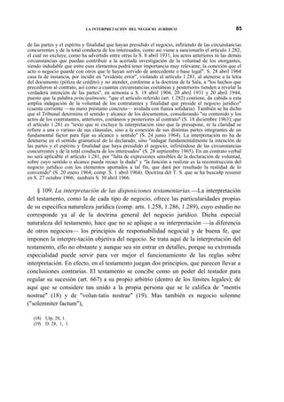LA INTERPRETACIÓN DEL NEGOCIO JURÍDICO

85

de las partes y el espíritu y finalidad que hayan presidido el negocio, infiriendo de las circunstancias
concurrentes y de la total conducta de los interesados, como así viene a sancionarlo el artículo 1.282,
el cual no excluye, como ha advertido entre otras la S. 8 abril 1931, los actos anteriores ni las demás
circunstancias que puedan contribuir a la acertada investigación de la voluntad de los otorgantes,
siendo indudable que entre esos elementos podrá tener importancia muy relevante, la conexión que el
acto o negocio guarde con otros que le hayan servido de antecedente o base legal". S. 28 abril 1964
casa la de instancia, por incidir en "evidente error", violando el artículo 1.281, al atenerse a la letra
del documento (póliza de crédito) y no atender, conforme a la doctrina de la Sala, a "los hechos que
precedieron al contrato, así como a cuantas circunstancias coetáneas y posteriores tienden a revelar la
verdadera intención de las partes", en armonía a S. 18 abril 1904, 20 abril 1931 y 20 abril 1944,
puesto que la palabra principalmente, "que el artículo referido (art. 1.282) contiene, da cabida a esta
amplia indagación de la voluntad de los contratantes y finalidad que preside el negocio jurídico"
(cuenta corriente —no mero préstamo concreto— avalada con fianza solidaria). También se ha dicho
que el Tribunal determina el sentido y alcance de los documentos, considerando "su contenido y los
actos de los contratantes, anteriores, coetáneos y posteriores al contrato" (S. 18 diciembre 1963); que
el artículo 1.281 es "texto que ni excluye la interpretación sino que la presupone, ni la claridad se
refiere a una o varias» de sus cláusulas, sino a la conexión de sus distintas partes integrantes de un
fundamental factor para fijar su alcance y sentido" (S. 24 junio 1964). La interpretación no ha de
detenerse en el sentido gramatical de lo declarado, sino "indagar fundamentalmente la intención de
las partes y el espíritu y finalidad que haya presidido el negocio, infiriéndose de las circunstancias
concurrentes y de la total conducta de los interesados" (S. 28 septiembre 1965). En un contrato verbal
no será aplicable el artículo 1.281, por "falta de expresiones sensibles de la declaración de voluntad,
sobre cuyo sentido o alcance pueda recaer la duda" y "la función a realizar es la reconstrucción del
negocio jurídico con los elementos aportados a tal fin, que dará por resultado la realidad de lo
convenido" (S. 20 enero 1964; comp. S. 1 abril 1964). Doctrina del T. S. que se ha busca4p resumir
en S. 27 octubre 1966; también S. 30 abril 1966.

§ 109. La interpretación de las disposiciones testamentarias.—La interpretación
del testamento, como la de cada tipo de negocio, ofrece las particularidades propias
de su específica naturaleza jurídica (comp. arts. 1.258, 1.286, 1.289), cuyo estudio no
corresponde ya al de la doctrina general del negocio jurídico. Dicha especial
naturaleza del testamento, hace que no se aplique a su interpretación —ia diferencia
de otros negocios— los principios de responsabilidad negocial y de buena fe, que
imponen la interpre-tación objetiva del negocio. Se trata aquí de la interpretación del
testamento, ello no obstante y aunque sea sin entrar en detalles, porque su extremada
especialidad puede servir para ver mejor el funcionamiento de las reglas sobre
interpretación. En efecto, en el testamento juegan dos principios, que parecen llevar a
conclusiones contrarias. El testamento se concibe como un poder del testador para
regular su sucesión (art. 667) a su propio arbitrio (dentro de los límites legales); de
aquí que se considere tan unido a la propia persona que se le califica de "mentís
nostrae" (18) y de "volun-tatis nostrae" (19). Mas también es negocio solemne
("solemniter factum"),
(18) Ulp. 20, 1.
(19) D. 28, 1, 1.

 