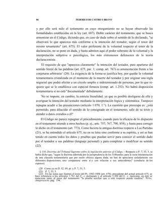 86

FEDERICO DE CASTRO Y BRAVO

y por ello será nulo el testamento en cuyo otorgamiento no se hayan observado las
formalidades establecidas en la ley (art. 687). Doble carácter del testamento, que se busca
armonizar en el Código, diciendo que, en caso de duda sobre el sentido de lo declarado, "se
observará lo que aparezca más conforme a la intención del testador, según el tenor del
mismo tetsamento" (art. 675). El valor preferente de la voluntad respecto al tenor de la
declaración, no se pone en duda, y hasta admiten aquí el poder soberano de la voluntad y la
interpretación subjetiva o psicológica, los más extremosos defensores de la teoría
declaracionista.
El requisito de que "aparezca claramente" la intención del testador, para apartarse del
sentido literal de las palabras (art. 675, par. 1; comp. art. 767) es amonestación frente a las
conjeturas arbitraria^ (20). La exigencia de la forma se justifica hoy, por quedar la voluntad
testamentaria cristalizada en el momento de la muerte del testador y por originar una regla
negocial que podrá afectar a un círculo amplio e indeterminado de personas, por lo que requiere que se le establezca con especial firmeza (comp. art. 1.252). No habrá disposición
testamentaria si no está "documentada" debidamente.
No se impone, en cambio, la estricta literalidad; ya que es posible desligarse de ella y
averiguar la intención del testador mediante la interpretación lógica y sistemática. Tampoco
repugna acudir a las presunciones (artículo 1.070, 1.°). La cuestión que preocupa es: ¿está
permitido, para dilucidar el sentido de lo consignado en el testamento, salir de su texto y
atender a datos extraños a él?
El Código no parece repugnar el procedimiento, cuando para la eficacia de lo dispuesto
en el testamento atiende a otros hechos (p. ej., arts. 757, 767, 790, 858), y hasta para corregir
lo dicho en el testamento (art. 773). Como hiciera la antigua doctrina respecto a Las Partidas
(21), se ha entendido el artículo 675, no en su letra sino conforme a su espíritu, y así se han
tenido en cuenta todos los datos y pruebas que puedan servir para conocer el sentido dado
por el testador a sus palabras (lenguaje personal) y para completar o modificar su sentido
(22).
§ 110. Doctrina del Tribunal Supremo sobre la legislación anterior al Código.—Respecto a P. 7, 33, 5, se
había dicho que, "según la doctrina admitida por la jurisprudencia de los Tribunales, para la recta interpretación
de una cláusula testamentaria que por razón ofrezca alguna duda, no han de apreciarse aisladamente sus
diferentes disposiciones, sino compararse entre sí y con relación a sus antecedentes" (conducta de los
esposos)
(20 Como ya en D. 32, 69, pr. y P. 7, 33, 5.
(21) P. 7, 33, 5.
(22) En las notas que ilustran el texto del Pr. 1882-1888 (art. 670), precedente del actual artículo 675, se
hace referencia a los artículos 1.761 del C. c. portugués v al artículo 3.384 del C. c. mejicano; en éste se
menciona junto al tenor del testamento "la prueba auxiliar que a este respecto pueda rendirse". PEÑA,
Anteproyecto, pág. 194.

 