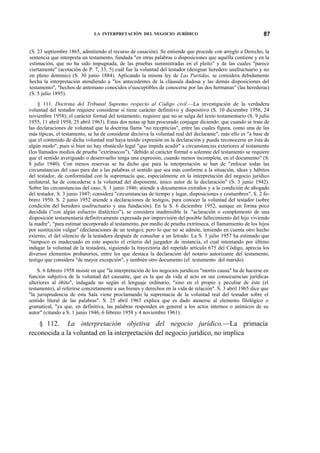 LA INTERPRETACIÓN DEL NEGOCIO JURÍDICO

87

(S. 23 septiembre 1865, admitiendo el recurso de casación). Se entiende que procede con arreglo a Derecho, la
sentencia que interpreta un testamento, fundada "en otras palabras o disposiciones que aquélla contiene y en la
estimación, que no ha sido impugnada, de las pruebas suministradas en el pleito" y de las cuales "parece
ciertamente" (acotación de P. 7, 33, 5) cuál fue la voluntad del testador (designar heredero usufructuario y no
en pleno dominio) (S. 30 junio 1884). Aplicando la misma ley de Las Partidas, se considera debidamente
hecha la interpretación atendiendo a "los antecedentes de la cláusula dudosa y las demás disposiciones del
testamento", "hechos de antemano conocidos o'susceptibles de conocerse por las dos hermanas" (las herederas)
(S. 5 julio 1895).
§ 111. Doctrina del Tribunal Supremo respecto al Código civil.—La investigación de la verdadera
voluntad del testador requiere considerar si tiene carácter definitivo y dispositivo (S. 10 diciembre 1956, 24
noviembre 1958); el carácter formal del testamento, requiere que no se salga del texto testamentario (S. 9 julio
1955, 11 abril 1958, 25 abril 1963). Estas dos notas sp han procurado conjugar diciendo: que cuando se trate de
las declaraciones de voluntad que la doctrina llama "no recepticias", entre las cuales figura, como una de las
más típicas, el testamento, se ha de considerar decisiva la voluntad real del declarante", más ello es "a base de
que el contenido de dicha voluntad real haya tenido expresión en la declaración y pueda reconocerse en ésta de
algún modo", pues si bien no hay obstáculo legal "que impida acudir" a circunstancias exteriores al testamento
(los llamados medios de prueba "extrínsecos"), "debido al carácter formal o solemne del testamento se requiere
que el sentido averiguado o desenvuelto tenga una expresión, cuando menos incompleta, en el documento" (S.
8 julio 1940). Con menos reservas se ha dicho que para la interpretación se han de "enfocar todas las
circunstancias del caso para dar a las palabras el sentido que sea más conforme a la situación, ideas y hábitos
del testador, de conformidad con la supremacía que, especialmente en la interpretación del negocio jurídico
unilateral, ha de concederse a la voluntad del disponente, único autor de la declaración" (S. 3 junio 1942).
Sobre las circunstancias del caso, S. 1 junio 1946; atiende a documentos extraños y a la condición de abogado
del testador, S. 3 junio 1947; considera "circunstancias de tiempo y lugar, disposiciones y costumbres", S. 2 febrero 1950. S. 2 junio 1952 atiende a declaraciones de testigos, para conocer la voluntad del testador (sobre
condición del heredero usufructuario y una fundación). En la S. 6 diciembre 1952, aunque en forma poco
decidida ("con algún esfuerzo dialéctico"), se considera inadmisible la ."aclaración o complemento de una
disposición testamentaria definitivamente expresada por imprevisión del posible fallecimiento del hijo viviendo
la madre", "para estimar incorporado al testamento, por medio de prueba extrínseca, el llamamiento de los hijos
por sustitución vulgar" (declaraciones de un testigo); pero lo que no se admite, teniendo en cuenta otro hecho
externo, el del silencio de la testadora después de consultar a un letrado. La S. 3 julio 1957 ha estimado que
"tampoco es inadecuado en este aspecto el criterio del juzgador de instancia, el cual intentando por último
indagar la voluntad de la testadora, siguiendo la trayectoria del repetido artículo 675 del Código, aprecia los
diversos elementos probatorios, entre los que destaca la declaración del notario autorizante del testamento,
testigo que considera "de mayor excepción", y también otro documento (el testamento del marido).
S. 6 febrero 1958 insiste en que "la interpretación de los negocios jurídicos "mortis causa" ha de hacerse en
función subjetiva de la voluntad del causante, que es la que da vida al acto en sus consecuencias jurídicas
ulteriores al óbito", indagada no según el lenguaje ordinario, "sino en el propio y peculiar de éste (el
testamento), al referirse concretamente a sus bienes y derechos en la vida de relación". S. 3 abril 1965 dice que
"la jurisprudencia de esta Sala viene proclamando la supremacía de la voluntad real del testador sobre el
sentido literal de las palabras". S. 25 abril 1963 explica que es dado atenerse al elemento filológico o
gramatical, "ya que, en definitiva, las palabras responden en general a los actos internos o anímicos de su
autor" (citando a S. 1 junio 1946, 6 febrero 1958 y 4 noviembre 1961).

§ 112. La interpretación objetiva del negocio jurídico.—La primacía
reconocida a la voluntad en la interpretación del negocio jurídico, no implica

 
