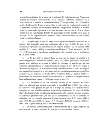 88

FEDERICO DE CASTRO Y BRAVO

aceptar los postulados de la teoría de la voluntad. El Ordenamiento de Alcalá, que
impone el principio "espiritualista" en el Derecho castellano, destacaba ya la
importancia de la apariencia en la declaración ("parezca que quiso"). El Código civil,
junto a la afirmación de que lo esencial en la interpretación es el descubrimiento de
la verdadera voluntad del declarante completa su regulación acudiendo a criterios
objetivos; para suplir lagunas de la declaración, corregirla para darle eficacia y hasta
imponiendo un significando distinto del que parece querido, cuando así lo exige el
principio de la responsabilidad negocial. Como manifestaciones de este criterio
objetivo pueden señalarse:
a) La regla según la que las expresiones equívocas deberán entenderse en el
sentido más adecuado para que produzcan efecto (art. 1.284); lo que se ha
denominado "principio de conservación del negocio jurídico" (S. 30 octubre 1944;
también, S. 23 marzo 1965) y se manifiesta también en el "favor testamenti" (D. 50,
17, 12). Criterio que se ha aplicado a declaraciones de voluntad, como la notificación
(S. 20 enero 1953).
b) La de que, ante la imposibilidad de resolver las dudas, se atienda a la
naturaleza gratuita u onerosa del contrato (art. 1.289) y la de que cuando las palabras
puedan tener distintas acepciones se habrán de entender en aquella que sea más
conforme a la naturaleza y al objeto del contrato (artículo 1.286; art. 1.258) o sea a la
"finalidad del negocio" (S. 9 diciembre 1944). Consideración de la causa del negocio
que ha permitido, cuando se le interpreta, tener en cuenta la armonización o equilibrio
equitativo de los intereses (S. 4 julio 1944, 10 octubre 1959, 21 octubre 1964 y 11
junio 1966). En este sentido parece ha de entenderse el criterio de la interpretación en
favor del deudor que recoge el Código de comercio (art. 59).
c) "La interpretación de las cláusulas oscuras de un contrato no deberá
favorecer a la parte que hubiese ocasionado la oscuridad" (art. 1.288). Esta regla se
ha valorado como prueba de que en el Código se atiende a la responsabilidad
resultante de una indebida conducta negocial (incumplimiento del deber de hablar
claro). En la práctica ha servido para facilitar protección a quienes aceptan contratos
de contenido preestablecido (por uno de los contratantes), así en los contratos de
adhesión y en las cláusulas generales de contratación (comp. S. 27 marzo 1945, 4
julio 1953, 28 marzo 1956, 12 marzo 1957, 17 octubre 1957, 12 noviembre 1957, 14
abril 1959, 11 junio 1966; S. Soc. 4 noviembre 1959).
d) En función complementadora o reconstructora de la regla negocial, se
ordena atender al uso o costumbre del país, para decidir dudas en caso de

 