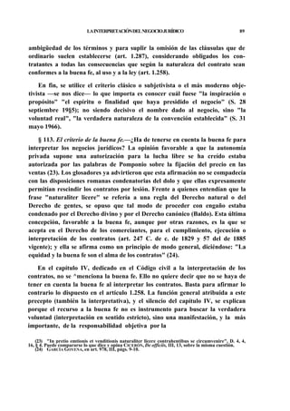 LA INTERPRETACIÓN DEL NEGOCIO JURÍDICO

89

ambigüedad de los términos y para suplir la omisión de las cláusulas que de
ordinario suelen establecerse (art. 1.287), considerando obligados los contratantes a todas las consecuencias que según la naturaleza del contrato sean
conformes a la buena fe, al uso y a la ley (art. 1.258).
En fin, se utilice el criterio clásico o subjetivista o el más moderno objetivista —se nos dice— lo que importa es conocer cuál fuese "la inspiración o
propósito" "el espíritu o finalidad que haya presidido el negocio" (S. 28
septiembre 19§5); no siendo decisivo el nombre dado al negocio, sino "la
voluntad real", "la verdadera naturaleza de la convención establecida" (S. 31
mayo 1966).
§ 113. El criterio de la buena fe.—¿Ha de tenerse en cuenta la buena fe para
interpretar los negocios jurídicos? La opinión favorable a que la autonomía
privada supone una autorización para la lucha libre se ha creído estaba
autorizada por las palabras de Pomponio sobre la fijación del precio en las
ventas (23). Los glosadores ya advirtieron que esta afirmación no se compadecía
con las disposiciones romanas condenatorias del dolo y que ellas expresamente
permitían rescindir los contratos por lesión. Frente a quienes entendían que la
frase "naturaliter licere" se refería a una regla del Derecho natural o del
Derecho de gentes, se opuso que tal modo de proceder con engaño estaba
condenado por el Derecho divino y por el Derecho canónico (Baldo). Esta última
concepción, favorable a la buena fe, aunque por otras razones, es la que se
acepta en el Derecho de los comerciantes, para el cumplimiento, ejecución o
interpretación de los contratos (art. 247 C. de c. de 1829 y 57 del de 1885
vigente); y ella se afirma como un principio de modo general, diciéndose: "La
equidad y la buena fe son el alma de los contratos" (24).
En el capítulo IV, dedicado en el Código civil a la interpretación de los
contratos, no se ^menciona la buena fe. Ello no quiere decir que no se haya de
tener en cuenta la buena fe al interpretar los contratos. Basta para afirmar lo
contrario lo dispuesto en el artículo 1.258. La función general atribuida a este
precepto (también la interpretativa), y el silencio del capítulo IV, se explican
porque el recurso a la buena fe no es instrumento para buscar la verdadera
voluntad (interpretación en sentido estricto), sino una manifestación, y la más
importante, de la responsabilidad objetiva por la
(23) "In pretio emtionis et venditionis naturaliter licere contrahentibus se circumvenire", D. 4, 4,
16, § 4. Puede compararse lo que dice y opina CICERÓN, De officiis, III, 13, sobre la misma cuestión.
(24) GARCÍA GOYENA, en art. 978, III, págs. 9-10.

 