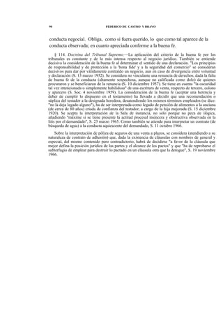 90

FEDERICO DE CASTRO Y BRAVO

conducta negocial. Obliga, como si fuera querido, lo que como tal aparece de la
conducta observada; en cuanto apreciada conforme a la buena fe.
§ 114. Doctrina del Tribunal Supremo.—La aplicación del criterio de la buena fe por los
tribunales es constante y de lo más intensa respecto al negocio jurídico. También se entiende
decisiva la consideración de la buena fe al determinar el sentido de una declaración. "Los principios
de responsabilidad y de protección a la 'bona fide' y a la seguridad del comercio" se consideran
decisivos para dar por válidamente contraído un negocio, aun en caso de divergencia entre voluntad
y declaración (S. 13 marzo 1952). Se considera no vinculante una renuncia de derechos, dada la falta
de buena fe de la conducta (altamente sospechosa, aunque no calificada como dolo) de quienes
procuraron y se beneficiaron de la renuncia (S. 10 diciembre 1957). Se tiene en cuenta "la oscuridad
tal vez intencionada o simplemente habilidosa" de una escritura de venta, respecto de tercero, colono
y aparcero (S. Soc. 4 noviembre 1959). La consideración de la buena fe (aceptar una herencia y
deber de cumplir lo dispuesto en el testamento) ha llevado a decidir que una recomendación o
súplica del testador a la designada heredera, desatendiendo los mismos términos empleados (se dice:
"no la deja legado alguno"), ha de ser interpretada como legado de pensión de alimentos a la anciana
(de cerca de 80 años) criada de confianza del testador, a cargo de la hija mejorada (S. 15 diciembre
1920). Se acepta la interpretación de la Sala de instancia, no sólo porque no peca de ilógica,
añadiendo "máxime si se tiene presente la actitud procesal insincera y obstructiva observada en la
litis por el demandado", S. 23 marzo 1965. Como también se atiende para interpretar un contrato (de
búsqueda de agua) a la conducta aquiescente del demandado, S. 11 octubre 1966.
Sobre la interpretación de póliza de seguros de una venta a plazos, se considera (atendiendo a su
naturaleza de contrato de adhesión) que, dada la existencia de cláusulas con nombres de general y
especial, del mismo contenido pero contradictorio, habrá de decidirse "a favor de la cláusula que
mejor defina la posición jurídica de las partes y el alcance de los pactos" y que "ha de reprobarse el
subterfugio de emplear para destruir lo pactado en un cláusula otra que la derogue", S. 19 noviembre
1966.

 
