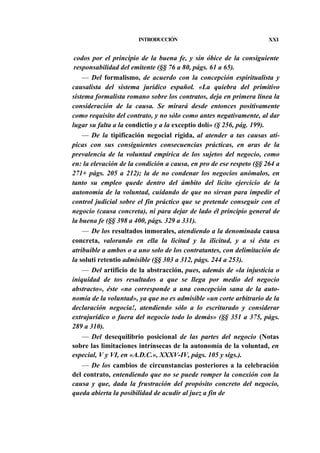 INTRODUCCIÓN

XXI

codos por el principio de la buena fe, y sin óbice de la consiguiente
responsabilidad del emitente (§§ 76 a 80, págs. 61 a 65).
— Del formalismo, de acuerdo con la concepción espiritualista y
causalista del sistema jurídico español. «La quiebra del primitivo
sistema formalista romano sobre los contratos, deja en primera línea la
consideración de la causa. Se mirará desde entonces positivamente
como requisito del contrato, y no sólo como antes negativamente, al dar
lugar su falta a la condictio y a la exceptio dolí» (§ 256, pág. 199).
— De la tipificación negocial rígida, al atender a tas causas atípicas con sus consiguientes consecuencias prácticas, en aras de la
prevalencia de la voluntad empírica de los sujetos del negocio, como
en: la elevación de la condición a causa, en pro de ese respeto (§§ 264 a
271+ págs. 205 a 212); la de no condenar los negocios anómalos, en
tanto su empleo quede dentro del ámbito del lícito ejercicio de la
autonomía de la voluntad, cuidando de que no sirvan para impedir el
control judicial sobre el fin práctico que se pretende conseguir con el
negocio (causa concreta), ni para dejar de lado él principio general de
la buena fe (§§ 398 a 400, págs. 329 a 331).
— De los resultados inmorales, atendiendo a la denominada causa
concreta, valorando en ella la licitud y la ilicitud, y a si ésta es
atribuible a ambos o a uno solo de los contratantes, con delimitación de
la soluti retentio admisible (§§ 303 a 312, págs. 244 a 253).
— Del artificio de la abstracción, pues, además de «la injusticia o
iniquidad de tos resultados a que se llega por medio del negocio
abstracto», éste «no corresponde a una concepción sana de la autonomía de la voluntad», ya que no es admisible «un corte arbitrario de la
declaración negocia!, atendiendo sólo a lo escriturado y considerar
extrajurídico o fuera del negocio todo lo demás» (§§ 351 a 375, págs.
289 a 310).
— Del desequilibrio posicional de las partes del negocio (Notas
sobre las limitaciones intrínsecas de la autonomía de la voluntad, en
especial, V y VI, en «A.D.C.», XXXV-IV, págs. 105 y sigs.).
— De los cambios de circunstancias posteriores a la celebración
del contrato, entendiendo que no se puede romper la conexión con la
causa y que, dada la frustración del propósito concreto del negocio,
queda abierta la posibilidad de acudir al juez a fin de

 