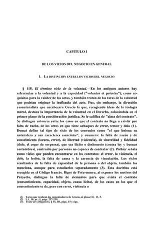 CAPITULO I

DE LOS VICIOS DEL NEGOCIO EN GENERAL

1. LA DISTINCIÓN ENTRE LOS VICIOS DEL NEGOCIO

§ 115. El término vicio de la voluntad.—En los antiguos autores hay
referencias a la voluntad y a la capacidad ("voluntas et potestas"), como requisitos para la validez de los actos, y también tratan de las taras de la voluntad
que podrían originar la ineficacia del acto. Fue, sin embargo, la dirección
yusnaturalista que encabezara Grocio la que, recogiendo ideas de la teología
moral, destaca la importancia de la voluntad en el Derecho, colocándola en el
primer plano de la consideración jurídica. Se le califica de "alma del contrato".
Se distingue entonces entre los casos en que el contrato no llega a existir por
falta de razón, de los otros en que tiene achaques de error, temor y dolo (1).
Domat define tal tipo de vicio de los convenios como "el que lesiona su
naturaleza y sus caracteres esenciales", y enumera: la falta de razón y de
conocimiento (locura, error), de libertad (violencia), de sinceridad y fidelidad
(dolo, el coger de sorpresa), que sea ilícito o deshonesto (contra ley y buenas
costumbres), contraído por personas no capaces de contratar (2). Pothier señala
como vicios que pueden encontrarse en los contratos: el error, la violencia, el
dolo, la lesión, la falta de causa y la carencia de vinculación. Los vicios
resultantes de la falta de capacidad de la persona o del objeto, también los
menciona, aunque para estudiarlos separadamente (3). Esta doctrina está
recogida en el Código francés. Bigot de Préa-meneu, al exponer los motivos del
Proyecto, distingue la falta de elementos para que exista el contrato
(consentimiento, capacidad, objeto, causa lícita), de los casos en los que el
consentimiento se da, pero con error, violencia o
(1) Tarea que realizan los comentadores de Grocio, al glosar II, 11, 5.
(2) I, 1, 18, pr., I, págs. 237-239.
(3) Traite des obligations, § 16, III, págs. 15 y sigs.

 