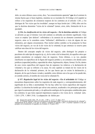 94

FEDERICO DE CASTRO Y BRAVO

dolo; en estos últimos casos existe, dice, "un consentimiento aparente" que da al contrato la
misma fuerza que si fuera legítimo, mientras no se rescinda (4). El Código civil español se
refiere a los requisitos de existencia respecto de los contratos en el artículo 1.261, y los
distingue de "los vicios que los invalidan", aunque no haya lesión (art. 1.300); ellos son los
que la doctrina denomina "vicios de la voluntad" (temor, error, dolo, limitación de la capacidad) .
§ 116. La clasificación de los vicios del negocio.—En la doctrina anterior al Código
se advierte ya que el término vicio del contrato se utilizaba con distinto significado. Unas
veces se emplea "pro defectu". refiriéndose a la carencia de un elemento constitutivo del
negocio; otras se le considera como "infirmitas", debilitación o vicio de alguno de sus
elementos, por alguna circunstancia. Para incluir ambos sentidos se ha propuesto la frase
vicios del negocio, en vez de la de vicios de la voluntad, la que entonces se reserva para
calificar una clase de los vicios del negocio.
Dentro del concepto amplio de vicios del negocio, cabe distinguir los propios o
peculiares de cada tipo de negocio (p. ej., de la venta o de la donación), de aquellos otros que
pueden encontrarse en cualquier clase de negocios. Estos últimos, a su vez, pueden
clasificarse en específicos de la figura del negocio jurídico y en comunes a los demás actos
jurídicos (capacidad jurídica, capacidad de obrar, legitimación, objeto, forma). En fin, dentro
de esos vicios específicos del negocio han de separarse los relativos a la declaración de
voluntad y los que se refieren a la causa. En este capítulo se tratará de los vicios de la
declaración de la voluntad; primero, de los que hacen que no exista la declaración y,
después, de los que la hacen viciada y anulable; estos últimos son a los que se les puede dar,
en sentido estricto, el nombre de vicios de la voluntad (5).
§ 117. Regulación legal de los vicias del negocio.—En el articulado del Código se
encuentran disposiciones sobre los requisitos de cada negocio y, correspondientemente, del
significado de su falta o anormalidad. No las hay sobre los vicios específicos del negocio
jurídico. La doctrina ha tenido que salvar esta carencia, acudiendo a los principios generales
que rigen la autonomía privada y a la aplicación analógica de los preceptos establecidos para
los contratos; lo que tiene especial importancia respecto a los vicios de la voluntad (arts.
1.263-1.279, 1.300-1.314). La adaptación de dichos pre(4) Exposé des motifs, núm. 59, en arts. 1.108 y 1.117; V. págs. 8-11.
(5) El Tribunal Supremo indica la conveniencia de distinguir entre "vicio de la declaración de voluntad" y
"deformación de la misma, a los que se refiere y enumera el artículo 1.265"; el primer supuesto se da, por
ejemplo, en la simulación; el segundo, en el miedo, S. 25 junio 1953.

 