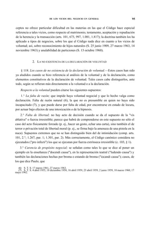 DE LOS VICIOS DEL NEGOCIO EN GENERAL

95

ceptos no ofrece particular dificultad en las materias en las que el Código hace especial
referencia a tales vicios, como respecto al matrimonio, testamento, aceptación y repudiación
de la herencia y la transacción (arts. 101, 673, 997, 1.081, 1.817); la doctrina también los ha
aplicado a tipos de negocios, sobre los que el Código nada dice en cuanto a los vicios de
voluntad; así, sobre reconocimiento de hijos naturales (S. 25 junio 1909, 27 marzo 1963, 14
noviembre 1963) y anulabilidad de particiones (S. 13 octubre 1960).
2. LA NO EXISTENCIA DE LA DECLARACIÓN DE VOLUNTAD
§ 118. Los casos de no existencia de la declaración de voluntad.—Estos casos han sido
ya aludidos cuando se hizo referencia al análisis de la voluntad y de la declaración, como
elementos constitutivos de la declaración de voluntad. Tales casos cabe distinguirlos, ante
todo, según se refieran más directamente a la voluntad o a la declaración.
Respecto a la voluntad pueden citarse los siguientes supuestos:
1.° La falta de razón; que impide haya voluntad negocial y que lo hecho valga como
declaración. Falta de razón natural (6), la que no es presumible en quien no haya sido
incapacitado (7), y que puede darse por falta de edad, por encontrarse en estado de locura,
por actuar bajo efectos de una intoxicación o de la hipnosis.
2.° Falta de libertad; no hay acto de decisión cuando se da el supuesto de la "vis
ablativa" o fuerza irresistible; parece que habrá de comprenderse en este supuesto no sólo el
caso del acto físicamente forzado (p. ej., hacer un gesto, echar una carta), sino también el de
terror o privación total de libertad moral (p. ej., se firma bajo la amenaza de una pistola en la
nuca). Supuestos extremos que no se han distinguido bien del de intimidación (comp. arts.
101, 2.°; 1.267, par. 1; 1.301, par. 2). Más correctamente, el Código canónico considera no
ejecutados ("pro infecti") los que se ejecutan por fuerza extrínseca irresistible (c. 103, § 1).
3.° Carencia de propósito negocial; se señalan como tales lo que se dice al poner un
ejemplo en la enseñanza ("docendi causa"), en la representación teatral ("ludendo causa") y
también las declaraciones hechas por broma o estando de broma ("iocandi causa"); casos, de
los que dice Paulo, que
(6) S. T. S. 17 marzo 1961, 27 marzo 1963.
(7) S. T. S. 4 abril 1955, 18 diciembre 1958, 16 abril 1959, 25 abril 1959, 2 junio 1959, 10 marzo 1960, 17
mayo 1962.

 