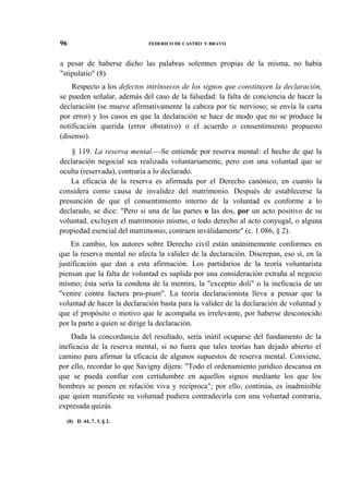 96

FEDERICO DE CASTRO Y BRAVO

a pesar de haberse dicho las palabras solemnes propias de la misma, no había
"stipulatio" (8).
Respecto a los defectos intrínsecos de los signos que constituyen la declaración,
se pueden señalar, además del caso de la falsedad: la falta de conciencia de hacer la
declaración (se mueve afirmativamente la cabeza por tic nervioso; se envía la carta
por error) y los casos en que la declaración se hace de modo que no se produce la
notificación querida (error obstativo) o el acuerdo o consentimiento propuesto
(disenso).
§ 119. La reserva mental.—Se entiende por reserva mental: el hecho de que la
declaración negocial sea realizada voluntariamente, pero con una voluntad que se
oculta (reservada), contraria a lo declarado.
La eficacia de la reserva es afirmada por el Derecho canónico, en cuanto la
considera como causa de invalidez del matrimonio. Después de establecerse la
presunción de que el consentimiento interno de la voluntad es conforme a lo
declarado, se dice: "Pero si una de las partes o las dos, por un acto positivo de su
voluntad, excluyen el matrimonio mismo, o todo derecho al acto conyugal, o alguna
propiedad esencial del matrimonio, contraen inválidamente" (c. 1.086, § 2).
En cambio, los autores sobre Derecho civil están unánimemente conformes en
que la reserva mental no afecta la validez de la declaración. Discrepan, eso sí, en la
justificación que dan a esta afirmación. Los partidarios de la teoría voluntarista
piensan que la falta de voluntad es suplida por una consideración extraña al negocio
mismo; ésta sería la condena de la mentira, la "exceptio doli" o la ineficacia de un
"venire contra factura pro-pium". La teoría declaracionista lleva a pensar que la
voluntad de hacer la declaración basta para la validez de la declaración de voluntad y
que el propósito o motivo que le acompaña es irrelevante, por haberse desconocido
por la parte a quien se dirige la declaración.
Dada la concordancia del resultado, sería inútil ocuparse del fundamento de la
ineficacia de la reserva mental, si no fuera que tales teorías han dejado abierto el
camino para afirmar la eficacia de algunos supuestos de reserva mental. Conviene,
por ello, recordar lo que Savigny dijera: "Todo el ordenamiento jurídico descansa en
que se pueda confiar con certidumbre en aquellos signos mediante los que los
hombres se ponen en relación viva y recíproca"; por ello, continúa, es inadmisible
que quien manifieste su voluntad pudiera contradecirla con una voluntad contraria,
expresada quizás
(8) D. 44, 7, 3, § 2.

 