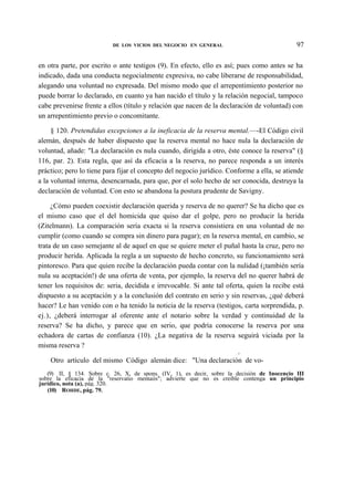 97

DE LOS VICIOS DEL NEGOCIO EN GENERAL

en otra parte, por escrito o ante testigos (9). En efecto, ello es así; pues como antes se ha
indicado, dada una conducta negocialmente expresiva, no cabe liberarse de responsabilidad,
alegando una voluntad no expresada. Del mismo modo que el arrepentimiento posterior no
puede borrar lo declarado, en cuanto ya han nacido el título y la relación negocial, tampoco
cabe prevenirse frente a ellos (título y relación que nacen de la declaración de voluntad) con
un arrepentimiento previo o concomitante.
§ 120. Pretendidas excepciones a la ineficacia de la reserva mental.—-El Código civil
alemán, después de haber dispuesto que la reserva mental no hace nula la declaración de
voluntad, añade: "La declaración es nula cuando, dirigida a otro, éste conoce la reserva" (§
116, par. 2). Esta regla, que así da eficacia a la reserva, no parece responda a un interés
práctico; pero lo tiene para fijar el concepto del negocio jurídico. Conforme a ella, se atiende
a la voluntad interna, desencarnada, para que, por el solo hecho de ser conocida, destruya la
declaración de voluntad. Con esto se abandona la postura prudente de Savigny.
¿Cómo pueden coexistir declaración querida y reserva de no querer? Se ha dicho que es
el mismo caso que el del homicida que quiso dar el golpe, pero no producir la herida
(Zitelmann). La comparación sería exacta si la reserva consistiera en una voluntad de no
cumplir (como cuando se compra sin dinero para pagar); en la reserva mental, en cambio, se
trata de un caso semejante al de aquel en que se quiere meter el puñal hasta la cruz, pero no
producir herida. Aplicada la regla a un supuesto de hecho concreto, su funcionamiento será
pintoresco. Para que quien recibe la declaración pueda contar con la nulidad (¡también sería
nula su aceptación!) de una oferta de venta, por ejemplo, la reserva del no querer habrá de
tener los requisitos de: seria, decidida e irrevocable. Si ante tal oferta, quien la recibe está
dispuesto a su aceptación y a la conclusión del contrato en serio y sin reservas, ¿qué deberá
hacer? Le han venido con o ha tenido la noticia de la reserva (testigos, carta sorprendida, p.
ej.), ¿deberá interrogar al oferente ante el notario sobre la verdad y continuidad de la
reserva? Se ha dicho, y parece que en serio, que podría conocerse la reserva por una
echadora de cartas de confianza (10). ¿La negativa de la reserva seguirá viciada por la
misma reserva ?
0

Otro artículo del mismo Código alemán dice: "Una declaración de vo(9) II, § 134. Sobre c. 26, X, de spons. (IV, 1), es decir, sobre la decisión de Inocencio III
sobre la eficacia de la "reservatio mentaiis"; advierte que no es creible contenga un principio
jurídico, nota (a), pág. 320.
(10) ROHDE, pág. 79.

 