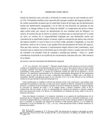 98

FEDERICO DE CASTRO Y BRAVO

luntad sin intención seria, será nula si al hacerla se cuenta con que no será tomada en serio"
(§ 118). Tolrnándolo también como expresión del concepto ortodoxo del negocio jurídico, se
ha venido sosteniendo en países que no están bajo el peso de tal regla, que las declaraciones
hechas por fanfarronería, propaganda o en el calor de una discusión (se participa en una
subasta o se entrega cheque en una "fiesta de caridad"; se compromete por precio a hacer
algo) serían nulas, por carecer las declaraciones de una voluntad seria de obligarse. La
reserva, la creencia de que la reserva se conoce y el pensar que se conocerá que no* se actúa
en serio, no eximen de la responsabilidad originada por una declaración hecha con
conciencia de su significado jurídico; al menos, según la concepción que parece más correcta
del negocio jurídico. Lo que se haya o no se haya creído, pensado o imaginado, es cosa del
declarante, motivos de su actuar y que quedan fuera del presupuesto de hecho del negocio.
Para que tales reservas, creencias o conocimientos tengan eficacia entre contratantes, sería
necesario que se supiese por el declarante que la otra parte conoce y acepta como tal la falta
de voluntad o de seriedad. Falta de voluntad o seriedad que también —claro es— podrá
considerarse reconocida si así resulta de las circunstancias concretas del caso. Mas entonces
no se tratará
de reserva, sino de inexistencia de declaración negocial.
§ 121. Las cláusulas "ad cautelam".—Durante mucho tiempo se dio eficacia a la reserva mental,
cuando se le amparaba con una declaración previa de que lo que se iba a hacer o decir se hacía contra
la propia voluntad. Esta figura de la protesta previa y ocultada, en especial la hecha ante notario
("protestatio coram notario"), se impuso en el Derecho común por obra de los prácticos y de los
Doctores. Se manifiesta especialmente en la cláusula testamentaria derogatoria de los testamentos
futuros, para el caso de que no se citen o mencionen las palabras o señales que a tal efecto se
insertaban. Recibió consagración legal en Las Partidas (11) y se le dio eficacia en los territorios
forales en los que domina la doctrina romanista (12).
Como justificación se alegaba lo útil de esta protesta frente a las coacciones a que podían estar
sometidos los testadores y que ella, en todo caso, hacía suponer la falta de voluntad en el testamento
posterior. La práctica de los escribanos extiende el uso de la cláusula de protesta; en algunos lugares
se convierte en cláusula de estilo y se la emplea frente a futuros contratos, como el de la
compraventa. De este modo, se dice, se salvaguardan los intereses de menores y mujeres casadas,
para cuya protección frente a la fuerza y la intimidación no bastaban las leyes, dado el uso de la
renuncia a las leyes.
Estas dos figuras, la protesta y la renuncia, coinciden en su aspecto de manifestaciones de la
autonomía de la voluntad. Pero también chocan entre sí, lo que llevó a fórmulas pintorescas y que
muestran la peligrosidad de su utilización. Así, para prevenirse contra cualquier ataque al documento
que se suscribía, se insertaba una cláusula de renuncia a toda protesta anterior y si se trataba de
testamento a la ley de Partidas (6, 1, 22); a su vez, -como precaución frente a dichas renuncias, la
protesta ante notario
(11) P. 6, 1, 22.
(12) Respecto a Cataluña, S. T. S. 20 enero 1887. Su utilización en Aragón es discutida; se niega
por FRANCO y GUILLEN (§ 378), en base de Ob. 2, De testamentis; la afirma, en cambio, BLAS, §
555, pág. 324.

 