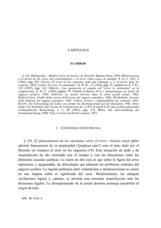 CAPITULO II

EL ERROR

§ 124. Bibliografía.—BORDA, Error de hecho y de Derecho, Buenos Aires, 1950; Observaciones
a la teoría de los vicios del consentimiento y el error como causa de nulidad, A. D. C, XIV, 4
(1961), pág. 925. GELICE, El error en los contratos, trad. por Camargo, s. f. (L'erreur dans les
contrats, 1922). LENEL, El error "in substantia", R. D. Pr., 11 (1924), pág. 97, también en A. C Pr.,
123 (1925), pág. 161. MIQUEL, Una aportación al estudio del "error in substantia" en la
compraventa, A. D. C. (1963), página 79. FERRER CORREIA, Erro e interpretaqao na teoría do
negocio jurídico, 1939. GHESTIN, La notion d'erreur dans le droit positif actuel, 1963.
BARCELLONA, Profili della teoría delVerrore nel negozio giuridico, 1962. PIETROBON, Uerrore
nella dottrina del negozio giuridico, 1963. VERGA, Errore e responsabilitá nei contratti, 1941.
HAUPT, Die Entwicklung der Lehre von Irrtum bei Rechtsgeschaft seit der Rezeption, 1941, FREIHERR VON SCHWIND, Der Irrtum im Verkehrrecht der A B G B und B G B, eme rechtsvergleichend
rechtspolitische Betrachtung, J. J., 89 (1941), pág. 119. BROX, Die Einschránkung der
Irrtumsanfechtung, 1960. Vocí, Uerrore nel Diritto romano, 1937.

1. CONSIDERACIONES PREVIAS

§ 125. El planteamiento de las cuestiones sobre el error.—Grocio creyó deber
advertir francamente de su perplejidad ("perplexa satis") ante el trato dado por el
Derecho (el romano) al error en los negocios (19). Esta sensación de duda y de
insatisfacción ha ido creciendo con el tiempo y con las discusiones entre las
diferentes escuelas jurídicas. La razón de ello está en que sobre la figura del error
repercuten, y agigantadas, las dificultades que plantean los problemas centrales del
negocio jurídico. La ingente polémica entre voluntaristas y declaracionistas se centró
en una disputa sobre el significado del error. Modernamente, las antiguas
vacilaciones siguen y, además, se advierte una creciente insatisfacción ante las
decisiones legales. Lo desesperanzado de la actual doctrina aconseja escudriñar el
origen de tales
(19) II, 11, 6, 1.

 