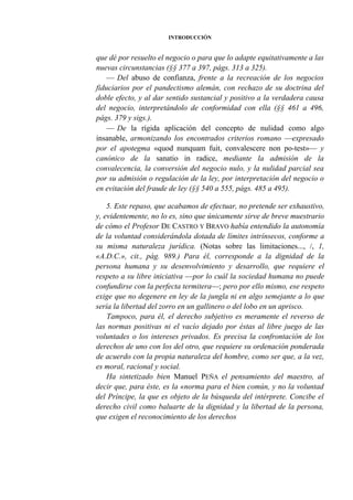 INTRODUCCIÓN

que dé por resuelto el negocio o para que lo adapte equitativamente a las
nuevas circunstancias (§§ 377 a 397, págs. 313 a 325).
— Del abuso de confianza, frente a la recreación de los negocios
fiduciarios por el pandectismo alemán, con rechazo de su doctrina del
doble efecto, y al dar sentido sustancial y positivo a la verdadera causa
del negocio, interpretándolo de conformidad con ella (§§ 461 a 496,
págs. 379 y sigs.).
— De la rígida aplicación del concepto de nulidad como algo
insanable, armonizando los encontrados criterios romano —expresado
por el apotegma «quod nunquam fuit, convalescere non po-test»— y
canónico de la sanatio in radice, mediante la admisión de la
convalecencia, la conversión del negocio nulo, y la nulidad parcial sea
por su admisión o regulación de la ley, por interpretación del negocio o
en evitación del fraude de ley (§§ 540 a 555, págs. 485 a 495).
5. Este repaso, que acabamos de efectuar, no pretende ser exhaustivo,
y, evidentemente, no lo es, sino que únicamente sirve de breve muestrario
de cómo el Profesor DE CASTRO Y BRAVO había entendido la autonomía
de la voluntad considerándola dotada de límites intrínsecos, conforme a
su misma naturaleza jurídica. (Notas sobre las limitaciones..., /, 1,
«A.D.C.», cit., pág. 989.) Para él, corresponde a la dignidad de la
persona humana y su desenvolvimiento y desarrollo, que requiere el
respeto a su libre iniciativa —por lo cuál la sociedad humana no puede
confundirse con la perfecta termitera—; pero por ello mismo, ese respeto
exige que no degenere en ley de la jungla ni en algo semejante a lo que
sería la libertad del zorro en un gallinero o del lobo en un aprisco.
Tampoco, para él, el derecho subjetivo es meramente el reverso de
las normas positivas ni el vacío dejado por éstas al libre juego de las
voluntades o los intereses privados. Es precisa la confrontación de los
derechos de uno con los del otro, que requiere su ordenación ponderada
de acuerdo con la propia naturaleza del hombre, como ser que, a la vez,
es moral, racional y social.
Ha sintetizado bien Manuel PEÑA el pensamiento del maestro, al
decir que, para éste, es la «norma para el bien común, y no la voluntad
del Príncipe, la que es objeto de la búsqueda del intérprete. Concibe el
derecho civil como baluarte de la dignidad y la libertad de la persona,
que exigen el reconocimiento de los derechos

 