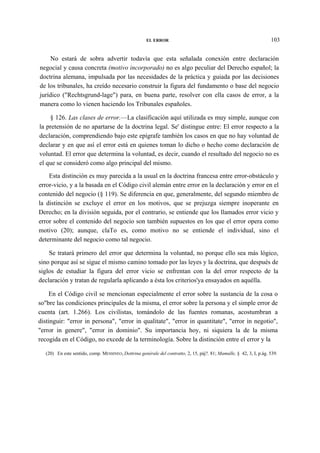 EL ERROR

103

No estará de sobra advertir todavía que esta señalada conexión entre declaración
negocial y causa concreta (motivo incorporado) no es algo peculiar del Derecho español; la
doctrina alemana, impulsada por las necesidades de la práctica y guiada por las decisiones
de los tribunales, ha creído necesario construir la figura del fundamento o base del negocio
jurídico ("Rechtsgrund-lage") para, en buena parte, resolver con ella casos de error, a la
manera como lo vienen haciendo los Tribunales españoles.
§ 126. Las clases de error.—La clasificación aquí utilizada es muy simple, aunque con
la pretensión de no apartarse de la doctrina legal. Se' distingue entre: El error respecto a la
declaración, comprendiendo bajo este epígrafe también los casos en que no hay voluntad de
declarar y en que así el error está en quienes toman lo dicho o hecho como declaración de
voluntad. El error que determina la voluntad, es decir, cuando el resultado del negocio no es
el que se consideró como algo principal del mismo.
Esta distinción es muy parecida a la usual en la doctrina francesa entre error-obstáculo y
error-vicio, y a la basada en el Código civil alemán entre error en la declaración y error en el
contenido del negocio (§ 119). Se diferencia en que, generalmente, del segundo miembro de
la distinción se excluye el error en los motivos, que se prejuzga siempre inoperante en
Derecho; en la división seguida, por el contrario, se entiende que los llamados error vicio y
error sobre el contenido del negocio son también supuestos en los que el error opera como
motivo (20); aunque, claTo es, como motivo no se entiende el individual, sino el
determinante del negocio como tal negocio.
Se tratará primero del error que determina la voluntad, no porque ello sea más lógico,
sino porque así se sigue el mismo camino tomado por las leyes y la doctrina, que después de
siglos de estudiar la figura del error vicio se enfrentan con la del error respecto de la
declaración y tratan de regularla aplicando a ésta los criterios'ya ensayados en aquélla.
En el Código civil se mencionan especialmente el error sobre la sustancia de la cosa o
so"bre las condiciones principales de la misma, el error sobre la persona y el simple error de
cuenta (art. 1.266). Los civilistas, tomándolo de las fuentes romanas, acostumbran a
distinguir: "error in persona", "error in qualitate", "error in quantitate", "error in negotio",
"error in genere", "error in dominio". Su importancia hoy, ni siquiera la de la misma
recogida en el Código, no excede de la terminología. Sobre la distinción entre el error y la
(20) En este sentido, comp. MESSINEO, Dottrina genérale del contratto, 2, 15, páj?. 81; Mamulle, § 42, 3, I, p.ág. 539.

 