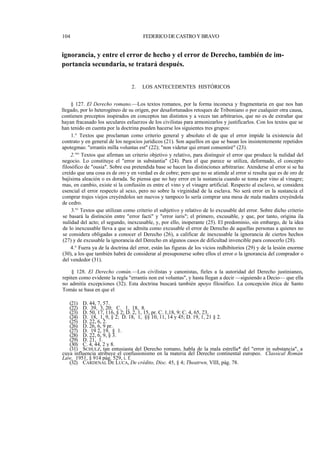 104

FEDERICO DE CASTRO Y BRAVO

ignorancia, y entre el error de hecho y el error de Derecho, también de importancia secundaria, se tratará después.
2.

LOS ANTECEDENTES HISTÓRICOS

§ 127. El Derecho romano.—Los textos romanos, por la forma inconexa y fragmentaria en que nos han
llegado, por lo heterogéneo de su origen, por desafortunados retoques de Triboniano o por cualquier otra causa,
contienen preceptos inspirados en conceptos tan distintos y a veces tan arbitrarios, que no es de extrañar que
hayan fracasado los seculares esfuerzos de los civilistas para armonizarlos y justificarlos. Con los textos que se
han tenido en cuenta por la doctrina pueden hacerse los siguientes tres grupos:
1.° Textos que proclaman como criterio general y absoluto el de que el error impide la existencia del
contrato y en general de los negocios jurídicos (21). Son aquellos en que se basan los insistentemente repetidos
apotegmas: "errantis milla voluntas est" (22); "non videtur qui errant consentiré" (23).
2."° Textos que afirman un criterio objetivo y relativo, para distinguir el error que produce la nulidad del
negocio. Lo constituye el "error in substantia" (24). Para el que parece se utiliza, deformado, el concepto
filosófico de "ousia". Sobre esa pretendida base se hacen las distinciones arbitrarias: Atenderse al error si se ha
creído que una cosa es de oro y en verdad es de cobre; pero que no se atiende al error si resulta que es de oro de
bajísima aleación o es dorada. Se piensa que no hay error en la sustancia cuando se toma por vino al vinagre;
mas, en cambio, existe si la confusión es entre el vino y el vinagre artificial. Respecto al esclavo, se considera
esencial el error respecto al sexo, pero no sobre la virginidad de la esclava. No será error en la sustancia el
comprar trajes viejos creyéndolos ser nuevos y tampoco lo sería comprar una mesa de mala madera creyéndola
de cedro.
3.'° Textos que utilizan como criterio el subjetivo y relativo de lo excusable del error. Sobre dicho criterio
se basará la distinción entre "error facti" y "error iuris"; el primero, excusable, y que, por tanto, origina ila
nulidad del acto; el segundo, inexcusable, y, por ello, inoperante (25). El predominio, sin embargo, de la idea
de lo inexcusable lleva a que se admita como excusable el error de Derecho de aquellas personas a quienes no
se considera obligadas a conocer el Derecho (26), a calificar de inexcusable la ignorancia de ciertos hechos
(27) y de excusable la ignorancia del Derecho en algunos casos de dificultad invencible para conocerlo (28).
4.° Fuera ya de la doctrina del error, están las figuras de los vicios redhibitorios (29) y de la lesión enorme
(30), a los que también habrá de considerar al presuponerse sobre ellos el error o la ignorancia del comprador o
del vendedor (31).
§ 128. El Derecho común.—Los civilistas y canonistas, fieles a la autoridad del Derecho justinianeov
repiten como evidente la regla "errantis non est voluntas", y hasta llegan a decir —siguiendo a Decio— que ella
no admitía excepciones (32). Esta doctrina buscará también apoyo filosófico. La concepción ética de Santo
Tomás se basa en que el
(21) D. 44, 7, 57.
(22) D. 39, 3, 20; C. 1, 18, 8.
(23) D. 50, 17, 116, § 2; D. 2, 1, 15, pr. C. 1,18, 9; C. 4, 65, 23.
(24) D. 18, 1, 9, § 2; D. 18, 1, §§ 10, 11, 14 y 45; D. 19, 1, 21 § 2.
(25) D. 22, 6, 2.
(26) D. 26, 6, 9 pr.
(27) D. 19 2, 19, § 1.
(28) D. 22, 6, 9, § 3.
(29) D. 21, 1.
(30) C. 4, 44, 2 y 8.
(31) SCHULZ, tan entusiasta del Derecho romano, habla de la mala estrella* del "error in substancia", a
cuya influencia atribuye el confusionismo en la materia del Derecho continental europeo. Classical Román
Law, 1951, § 914 pág. 529, i. f.
(32) CARDENAL DE LUCA, De crédito, Disc. 45, § 4; Theatrwn, VIII, pág. 78.

 