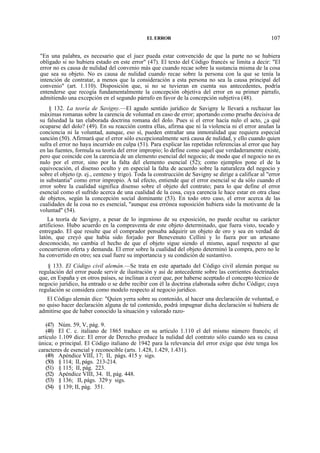 EL ERROR

107

"En una palabra, es necesario que el juez pueda estar convencido de que la parte no se hubiera
obligado si no hubiera estado en este error" (47). El texto del Código francés se limita a decir: "El
error no es causa de nulidad del convenio más que cuando recae sobre la sustancia misma de la cosa
que sea su objeto. No es causa de nulidad cuando recae sobre la persona con la que se tenía la
intención de contratar, a menos que la consideración a esta persona no sea la causa principal del
convenio" (art. 1.110). Disposición que, si no se tuvieran en cuenta sus antecedentes, podría
entenderse que recogía fundamentalmente la concepción objetiva del error en su primer párrafo,
admitiendo una excepción en el segundo párrafo en favor de la concepción subjetiva (48).
§ 132. La teoría de Savigny.—El agudo sentido jurídico de Savigny le llevará a rechazar las
máximas romanas sobre la carencia de voluntad en caso de error; aportando como prueba decisiva de
su falsedad la tan elaborada doctrina romana del dolo. Pues si el error hacía nulo el acto, ¿a qué
ocuparse del dolo? (49). En su reacción contra ellas, afirma que ni la violencia ni el error anulan la
conciencia ni la voluntad, aunque, eso sí, pueden entrañar una inmoralidad que requiera especial
sanción (50). Afirmará que el error sólo excepcionalmente será causa de nulidad, y ello cuando quien
sufra el error no haya incurrido en culpa (51). Para explicar las repetidas referencias al error que hay
en las fuentes, formula su teoría del error impropio; lo define como aquel que verdaderamente existe,
pero que coincide con la carencia de un elemento esencial del negocio; de modo que el negocio no es
nulo por el error, sino por la falta del elemento esencial (52); como ejemplos pone el de la
equivocación, el disenso oculto y en especial la falta de acuerdo sobre la naturaleza del negocio y
sobre el objeto (p. ej., centeno y trigo). Toda la construcción de Savigny se dirige a calificar al "error
in substantia" como error impropio. A tal efecto, entiende que el error esencial se da sólo cuando el
error sobre la cualidad significa disenso sobre el objeto del contrato; para lo que define el error
esencial como el sufrido acerca de una cualidad de la cosa, cuya carencia le hace estar en otra clase
de objetos, según la concepción social dominante (53). En todo otro caso, el error acerca de las
cualidades de la cosa no es esencial, "aunque esa errónea suposición hubiera sido la motivante de la
voluntad" (54).
La teoría de Savigny, a pesar de lo ingenioso de su exposición, no puede ocultar su carácter
artificioso. Hubo acuerdo en la compraventa de este objeto determinado, que fuera visto, tocado y
entregado. El que resulte que el comprador pensaba adquirir un objeto de oro y sea en verdad de
latón, que creyó que había sido forjado por Benevenuto Cellini y lo fuera por un artesano
desconocido, no cambia el hecho de que el objeto sigue siendo el mismo, aquel respecto al que
concurrieron oferta y demanda. El error sobre la cualidad del objeto determinó la compra, pero no le
ha convertido en otro; sea cual fuere su importancia y su condición de sustantivo.
§ 133. El Código civil alemán.—Se trata en este apartado del Código civil alemán porque su
regulación del error puede servir de ilustración y así de antecedente sobre las corrientes doctrinales
que, en España y en otros países, se inclinan a creer que, por haberse aceptado el concepto técnico de
negocio jurídico, ha entrado o se debe recibir con él la doctrina elaborada sobre dicho Código; cuya
regulación se considera como modelo respecto al negocio jurídico.
El Código alemán dice: "Quien yerra sobre su contenido, al hacer una declaración de voluntad, o
no quiso hacer declaración alguna de tal contenido, podrá impugnar dicha declaración si hubiera de
admitirse que de haber conocido la situación y valorado razo(47) Núm. 59, V, pág. 9.
(48) El C. c. italiano de 1865 traduce en su artículo 1.110 el del mismo número francés; el
artículo 1.109 dice: El error de Derecho produce la nulidad del contrato sólo cuando sea su causa
única; o principal. El Código italiano de 1942 para la relevancia del error exige que éste tenga los
caracteres de esencial y reconocible (arts. 1.428, 1.429, 1.431).
(49) Apéndice VIII, 17; II, págs. 415 y sigs.
(50) § 114; II, págs. 213-214.
(51) § 115; II, pág. 223.
(52) Apéndice VIII, 34. II, pág. 448.
(53) § 136; II, págs. 329 y sigs.
(54) § 139; II, pág. 351.

 