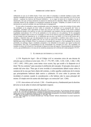 108

FEDERICO DE CASTRO Y BRAVO

nablemente el caso no la habría hecho. Como error sobre el contenido se entiende también el error sobre
aquellas cualidades de la persona o de la cosa que se consideran en el tráfico como esenciales" (§ 119). En este
artículo —explican los motivos del Proyecto definitivo— no se sigue la teoría de la voluntad ni la de la
declaración, sino que se busca armonizar en justicia los intereses de los afectados. Mejor cabría calificarlo de
esforzado intento de dar realidad a la concepción romanista de Savigny. Templada, en cuanto el error en la
declaración no acarrea la nulidad, sino que faculta para la impugnación.
El error sobre el contenido se sigue considerando como error impropio, y como tal se incluye el error sobre
las cualidades en la categoría de error 'sobre el contenido. Se mantiene así la concepción del "error in
substantia", entendido como equivalente al tomar una cosa por otra (55) y también la de excluir cualquier
posibilidad de atender a los motivos; no sólo a los individuales, sino también a los que caracterizan el negocio
(cualidades motivadoras). El § 119 no ha satisfecho ni a los teóricos ni a los prácticos. No ha conseguido
delimitar los ámbitos entre el error en el contenido y el error en los motivos; pues las cualidades que identifican
no son siempre las que importan (p. ej., es indiferente que sea este o ese barril, si el vino es del mismo año y
calidad), e importan otras, que son precisamente las que se acostumbra a nombrar como motivo (p. ej., la
antigüedad y autenticidad del cuadro) (56). No sin visos de razón se ha dicho que por el Código se llamó a
Belcebú para echar al Diablo (Titze). La referencia al contenido del negocio y a las cualidades de la cosa ha
permitido, sin embargo, llegar a resultados semejantes a los obtenidos en los países que siguen la dirección
yusnaturalista. Para ello, la jurisprudencia ha ido ensanchando los conceptos de cosa y de cualidades, ha
acudido al criterio de la buena fe y ha utilizado la figura de la base del negocio. Desacomodación de la práctica
a la ley, que probablemente es la causa de las modernas propuestas de la reforma del citado parágrafo 119 (57).

3. EL ERROR QUE DETERMINA LA VOLUNTAD
§ 134. Regulación legal.—)En el Código civil se encuentra cerca de una docena de
artículos que se refieren al error (arts. 101, 2.°; 773, 997, 1.081, 1.234, 1.265, .1.266, 1.348,
1.817, 1.895, 1.901); pero, como tantas veces ocurre, hay que acudir a lo dispuesto en el
título "De los contratos" para encontrar la definición del concepto. El precepto clave para el
estudio del error dice: "Para que el error invalide el consentimiento deberá recaer sobre la
sustancia de la cosa que fuere objeto del contrato, o sobre aquellas condiciones de la misma
que principalmente hubiesen dado motivo a celebrarlo. El error sobre la persona sólo
invalidará el contrato cuando la consideración a ella hubiera sido la causa principal del
mismo. El simple error de cuenta sólo dará lugar a su corrección" (art. 1.266).
§ 135. Antecedentes del artículo 1.266.—Cuestión previa y fundamental para la doctrina
del error es la de saber el criterio del legislador respecto
(55) "Aliud pro alio venisse videtur", D. 18, 1, 9, § 2.
(56) La exposición hecha se limita necesariamente a las líneas generales. En la doctrina alemana anterior
al B. G. B., y no sólo por Zitelmann, se destaca la importancia de los motivos. REGELSBERGER, por ejemplo,
señala que el error es atendible cuando el hecho (erróneamente presupuesto) se ha hecho elemento (condición)
del negocio, lo que puede ocurrir tácitamente, § 143, pág. 528.
(57) BROX concluye su estudio diciendo que "de lege ferenda" debería abandonarse la actual regulación
del error, pág. 278.

 