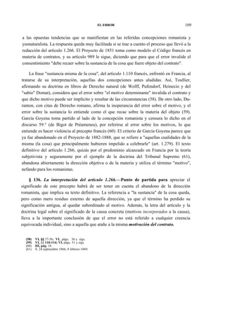 EL ERROR

109

a las opuestas tendencias que se manifiestan en las referidas concepciones romanista y
yusnaturalista. La respuesta queda muy facilitada si se trae a cuento el proceso que llevó a la
redacción del artículo 1.266. El Proyecto de 1851 toma como modelo el Código francés en
materia de contratos, y su artículo 989 le sigue, diciendo que para que el error invalide el
consentimiento "debe recaer sobre la sustancia de la cosa que fuere objeto del contrato".
La frase "sustancia misma de la cosa", del artículo 1.110 francés, enfrentó en Francia, al
tratarse de su interpretación, aquellas dos concepciones antes aludidas. Así, Toullier,
afirmando su doctrina en libros de Derecho natural (de Wolff, Pufendorf, Heinecio y del
"sabio" Domat), considera que el error sobre "el motivo determinante" invalida el contrato y
que dicho motivo puede ser implícito y resultar de las circunstancias (58). De otro lado, Duranton, con citas de Derecho romano, afirma la inoperancia del error sobre el motivo, y el
error sobre la sustancia lo entiende como el que recae sobre la materia del objeto (59).
García Goyena toma partido al lado de la concepción romanista y censura lo dicho en el
discurso 59.° (de Bigot de Préameneu), por referirse al error sobre los motivos, lo que
entiende es hacer violencia al precepto francés (60). El criterio de García Goyena parece que
ya fue abandonado en el Proyecto de 1882-1888, que se refiere a "aquellas cualidades de la
misma (la cosa) que principalmente hubieren impelido a celebrarle" (art. 1.279). El texto
definitivo del artículo 1.266, quizás por el predominio alcanzado en Francia por la teoría
subjetivista y seguramente por el ejemplo de la doctrina del Tribunal Supremo (61),
abandona abiertamente la dirección objetiva o de la materia y utiliza el término "motivo",
nefando para los romanistas.
§ 136. La interpretación del artículo 1.266.—Punto de partida para apreciar el
significado de este precepto habrá de ser tener en cuenta el abandono de la dirección
romanista, que implica su texto definitivo. La referencia a "la sustancia" de la cosa queda,
pero como mero residuo externo de aquella dirección, ya que el término ha perdido su
significación antigua, al quedar subordinado al motivo. Además, la letra del artículo y la
doctrina legal sobre el significado de la causa concreta (motivos incorporados a la causa),
lleva a la importante conclusión de que el error no está referido a cualquier creencia
equivocada individual, sino a aquella que atañe a la misma motivación del contrato.
(58)
(59)
(60)
(61)

VI, §§ 37-56; VI, págs. 36 y sigs.
VI, §§ 110-114; VI, págs. 31 y sigs.
III, pág. 18.
S. 24 septiembre 1866, 8 febrero 1869.

 