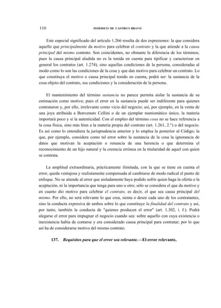 110

FEDERICO DE CASTRO Y BRAVO

Este especial significado del artículo 1.266 resulta de dos expresiones: la que considera
aquello que principalmente da motivo para celebrar el contrato y la que atiende a la causa
principal del mismo contrato. Son coincidentes, no obstante la diferencia de los términos;
pues la causa principal aludida no es la tenida en cuenta para tipificar y caracterizar en
general los contratos (art. 1.274), sino aquellas condiciones de la persona, consideradas al
modo como lo son las condiciones de la cosa y que dan motivo para celebrar un contrato. Lo
que constituya el motivo o causa principal tenido en cuenta, podrá ser: la sustancia de la
cosa objeto del contrato, sus condiciones y la consideración de la persona.
El mantenimiento del término sustancia no parece permita aislar la sustancia de su
estimación como motivo; pues el error en la sustancia puede ser indiferente para quienes
contrataron y, por ello, irrelevante como vicio del negocio; así, por ejemplo, en la venta de
una joya atribuida a Benvenuto Cellini o de un ejemplar numismático único, la materia
importará poco y sí la autenticidad. Con el empleo del término cosa no se hace referencia a
la cosa física, sino más bien a la materia propia del contrato (art. 1.261, 2.°) o del negocio.
Es así como lo entendiera la jurisprudencia anterior y lo emplea la posterior al Código; la
que, por ejemplo, considera como tal error sobre la sustancia de la cosa la ignorancia de
datos que motivan la aceptación o renuncia de una herencia o que determina el
reconocimiento de un hijo natural y la creencia errónea en la titularidad de aquel con quien
se contrata.
La amplitud extraordinaria, prácticamente ilimitada, con la que se tiene en cuenta el
error, queda ventajosa y realistamente compensada al cambiarse de modo radical el punto de
enfoque. No se atiende al error que aisladamente haya podido sufrir quien haga la oferta o la
aceptación, ni la importancia que tenga para uno u otro; sólo se considera el que da motivo y
en cuanto dio motivo para celebrar el contrato, es decir, el que sea causa principal del
mismo. Por ello, no será relevante lo que crea, sienta o desee cada uno de los contratantes,
sino la conducta expresiva de ambos sobre lo que constituye la finalidad del contrato y así,
por tanto, también la conducta de "quienes producen el error" (art. 1.302, i. f.). Podrá
alegarse el error para impugnar el negocio cuando sea: sobre aquello con cuya existencia o
inexistencia había de contarse y era considerado causa principal para contratar; por lo que
así ha de considerarse motivo del mismo contrato.
137.

Requisitos para que el error sea relevante.—El error relevante,

 