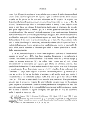 FX ERROR

111

como vicio del negocio, consiste en la creencia inexacta, respecto de algún dato que se ha de
valorar como un motivo principal del negocio, según y conforme resulte de la conducta
negocial de las partes, en las concretas circunstancias del negocio. Se requiere una
disconformidad entre lo que se considera presupuesto del negocio (p. ej., lo que se debe dar
o hacer) y el resultado que ofrece la realidad (lo dado o lo hecho). El dato respecto al que
existe el error ha de ser estimado de importancia decisiva para la celebración del negocio,
para quien alegue el vicio y, además, que, en sí mismo, pueda ser considerado base del
negocio (condición "sine qua non"), teniendo en cuenta lo que resulte expresa o tácitamente
de la conducta de quien o quienes hayan dado lugar al negocio. Para esta labor interpretativa
y calificadora no se podrá dejar de lado dato alguno que pueda ilustrar sobre el significado
de la conducta de las partes en el medio social de que se trate. Por ello, podrán no bastar
para la anulación del negocio las meras y aisladas alegaciones sobre la equivocación en la
materia de la cosa, que el error sea reconocible para la otra parte o sobre lo inexcusable del
error. Serán, eso sí, elementos a considerar para saber si merece protección el "errans",
dadas las circunstancias.
§ 138. La protección respecto al error.—El Código dice: "Será nulo el consentimiento
prestado por error" (art. 1.265). Esta frase, entendida literalmente o con referencia al
aforismo "non videtur qui errant consentiré", y la manera como una y otro se recogen y
glosan en algunas sentencias (62), ha podido hacer pensar que el error origina
inmediatamente la inexistencia del negocio, por faltarle un elemento esencial. Esta
conclusión sería incorrecta. El error confiere a quien lo haya sufrido la facultad de impugnar
el negocio dentro de un determinado plazo (art. 1.301) y también la de confirmarlo (art.
1.310 (63). El Código no ha aceptado la teoría de "la voluntad perfecta", y entiende que el
error es un vicio de los que invalidan el contrato, en el sentido no de que impide el
consentimiento de los contratantes (artículo 1.261, 1.°), sino de que le hace adolecer de tal
vicio (art. 1.300), con la consecuencia de ser anulable y no inexistente. Se regula como un
remedio, para la protección respecto del error inducido, sea provocado por la conducta
ajena, sea por las circunstancias. No basta el error para merecer dicha protección; hace falta
algo más, pues el principio de la responsabilidad negocial, que también se tiene en cuenta,
lleva a sentar la máxima: "Si alguien se engaña, tanto peor para él" (64). La facultad de
anular el negocio se otorga por ello,
(62) S. T. S. 3 marzo 1906, 31 diciembre 1916, 24 marzo 1921, 6 junio 1953, 21 junio 1953, 21 junio
1958, 5 marzo 1966.
(63) Inexplicablemente, ello se ha desconocido en S. 21 junio 1958, que entiende no con* firmable un
contrato que se alegaba contraído por error, y en que la disconformidad entre lo creído y la realidad había ya
desaparecido.
(64) BARBEYRAC, nota 3 a Pufendorf, en III, 6, 7; II, pág. 105.

 