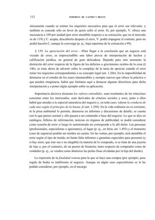 112

FEDERICO DE CASTRO Y BRAVO

únicamente cuando se reúnen los requisitos necesarios para que el error sea relevante, y
también se concede sólo en favor de quien sufre el error. Si, por ejemplo, V. ofrece una
mezcancía a 109 por unidad (por error atendible respecto a su cotización, que en el mercado
es de 119) y C. acepta, descubierto después el error, V. podrá impugnar el contrato, pero no
podrá hacerlo C, aunque le convenga (p. ej., baja repentina de la cotización a 99).
§ 139. La apreciación del error.—iPara llegar a la conclusión que un negocio está
viciado de error, es imprescindible una labor previa de interpretación de hechos y
calificación jurídica, en general de gran delicadeza. Dejando para otro momento la
distinción del error respecto de la figura de los defectos o gravámenes ocultos de la cosa (§
146), se trata ahora de advertir sobre lo complejo de la tarea de apreciar cuándo el error
reúne los requisitos correspondientes a su concepto legal (art. 1.266). En la imposibilidad de
detenerse en el estudio de los casos innumerables y siempre nuevos que ofrece la práctica o
que pueden imaginarse, habrá que limitarse aquí a destacar algunas directrices para dicha
interpretación y a poner algún ejemplo sobre su aplicación.
Importancia decisiva alcanzan los valores entendidos, sean resultantes de las relaciones
concretas entre los interesados, sean derivados de criterios sociales y usos; junto a ellos
habrá que atender a la especial naturaleza del negocio y, en todo caso, valorar la conducta de
cada uno según el principio de la buena, fe (art. 1.258). En la vida ordinaria no es corriente,
ni la prisa ambiental lo permite, detenerse en informes y discusiones de detalle; se cuenta
con lo que parece normal y ello pasará a ser contenido o base del negocio. Lo que se dice en
catálogos, folletos de información, noticias en órganos de publicidad, se podrá considerar
como ocasión de error si luego lo suministrado no corresponde a lo allí dicho. Las personas
(profesionales, especialistas o ignorantes), el lugar (p. ej., en feria, art. 1.493) y el momento
(caso de urgencia) podrán ser tenidos en cuenta. En las ventas, por ejemplo, será atendible el
error según el tipo de tienda; no harán falta informes o garantías especiales para presumir (y
si hay error, que éste sea o no alegable) la materia de lo comprado, si se trata de una joyería
de lujo o, por el contrario, de un puesto de bisutería; tanto respecto de comprador como de
vendedor (p. ej., se venden como abalorios las perlas finas olvidadas por la hija del dueño).
La expresión de la finalidad remota para la que se hace una compra (por ejemplo, para
regalo de boda) es indiferente al negocio. Aunque en algún caso especialísimo se le ha
podido considerar; por ejemplo, en el encargo

 