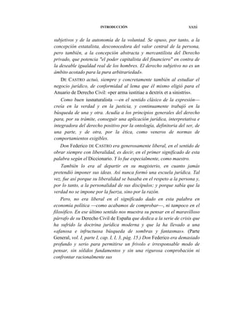 INTRODUCCIÓN

xxni

subjetivos y de la autonomía de la voluntad. Se opuso, por tanto, a la
concepción estatalista, desconocedora del valor central de la persona,
pero también, a la concepción abstracta y mercantilista del Derecho
privado, que potencia "el poder capitalista del financiero" en contra de
la deseable igualdad real de los hombres. El derecho subjetivo no es un
ámbito acotado para la pura arbitrariedad».
DE CASTRO actuó, siempre y concretamente también al estudiar el
negocio jurídico, de conformidad al lema que él mismo eligió para el
Anuario de Derecho Civil: «per arma iustitiae a dextrix et a sinistris».
Como buen iusnaturalista —en el sentido clásico de la expresión—
creía en la verdad y en la justicia, y continuamente trabajó en la
búsqueda de una y otra. Acudía a los principios generales del derecho
para, por su trámite, conseguir una aplicación jurídica, interpretativa e
integradora del derecho positivo por la ontología, definitoria del ser, de
una parte, y de otra, por la ética, como veneros de normas de
comportamientos exigibles.
Don Federico DE CASTRO era generosamente liberal, en el sentido de
obrar siempre con liberalidad, es decir, en el primer significado de esta
palabra según el Diccionario. Y lo fue especialmente, como maestro.
También lo era al departir en su magisterio, en cuanto jamás
pretendió imponer sus ideas. Así nunca formó una escuela jurídica. Tal
vez, fue así porque su liberalidad se basaba en el respeto a la persona y,
por lo tanto, a la personalidad de sus discípulos; y porque sabía que la
verdad no se impone por la fuerza, sino por la razón.
Pero, no era liberal en el significado dado en esta palabra en
economía política —como acabamos de comprobar—, ni tampoco en el
filosófico. En ese último sentido nos muestra su pensar en el maravilloso
párrafo de su Derecho Civil de España que dedica a la serie de crisis que
ha sufrido la doctrina jurídica moderna y que la ha llevado a una
«afanosa e infructuosa búsqueda de sombras y fantasmas». (Parte
General, vol. I, parte I, cap. I, I, 3, pág. 15.) Don Federico era demasiado
profundo y serio para permitirse un frivolo e irresponsable modo de
pensar, sin sólidos fundamentos y sin una rigurosa comprobación ni
confrontar racionalmente sus

 