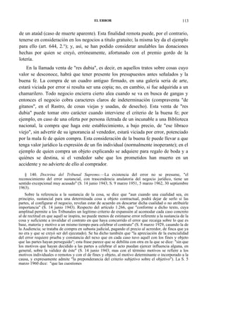 EL ERROR

113

de un ataúd (caso de muerte aparente). Esta finalidad remota puede, por el contrario,
tenerse en consideración en los negocios a título gratuito; la misma ley da el ejemplo
para ello (art. 644, 2.°); y, así, se han podido considerar anulables las donaciones
hechas por quien se creyó, erróneamente, afortunado con el premio gordo de la
lotería.
En la llamada venta de "res dubia", es decir, en aquellos tratos sobre cosas cuyo
valor se desconoce, habrá que tener presente los presupuestos antes señalados y la
buena fe. La compra de un cuadro antiguo firmado, en una galería seria de arte,
estará viciada por error si resulta ser una copia; no, en cambio, si fue adquirida a un
chamarilero. Todo negocio encierra cierto alea cuando se va en busca de gangas y
entonces el negocio cobra caracteres claros de indeterminación (compraventa "de
gitanos", en el Rastro, de cosas viejas y usadas, de desecho). Esta venta de "res
dubia" puede tomar otro carácter cuando interviene el criterio de la buena fe; por
ejemplo, en caso de una oferta por persona iletrada de un incunable a una Biblioteca
nacional, la compra que haga este establecimiento, a bajo precio, de "ese libraco
viejo", sin advertir de su ignorancia al vendedor, estará viciada por error, potenciado
por la mala fe de quien compra. Esta consideración de la buena fe puede llevar a que
tenga valor jurídico la expresión de un fin individual (normalmente inoperante); en el
ejemplo de quien compra un objeto explicando se adquiere para regalo de boda y a
quiénes se destina, si el vendedor sabe que los prometidos han muerto en un
accidente y no advierte de ello al comprador.
§ 140. Doctrina del Tribunal Supremo.—La existencia del error no se presume, "el
reconocimiento del error sustancial, con trascendencia anulatoria del negocio jurídico, tiene un
sentido excepcional muy acusado'' (S. 14 junio 1943; S. 9 marzo 1951, 5 marzo 1962, 30 septiembre
1963).
Sobre la referencia a la sustancia de la cosa, se dice que "aun cuando una cualidad sea, en
principio, sustancial para una determinada cosa u objeto contractual, podrá dejar de serlo si las
partes, al configurar el negocio, revelan estar de acuerdo en descartar dicha cualidad o no atribuirle
importancia" (S. 14 junio 1943). Respecto del artículo 1.266, que "conforme a dicho texto, cuya
amplitud permite a los Tribunales un legítimo criterio de expansión al acomodar cada caso concreto
al de rectitud en que aquél se inspira, no puede menos de estimarse error referente a la sustancia de la
cosa y suficiente a invalidar el contrato en que haya concurrido el error que recaiga sobre lo que es
base, materia y motivo a un mismo tiempo para celebrar el contrato" (S. 8 marzo 1929, casando la de
la Audiencia; se trataba de compra en subasta judicial, pagando el precio al acreedor, de finca que ya
no era y que se creyó ser del ejecutado). Se ha dicho también que "la apreciación de la esencialidad
del error requiere prueba y constancia del nexo que en cada caso tuvo aquél con los fines y objeto
que las partes hayan perseguido"; esta frase parece que se debilita con otra en la que se dice: "sin que
los motivos que hayan decidido a las partes a celebrar el acto puedan ejercer influencia alguna, en
general, sobre la validez de éste" (S. 14 junio 1943; mas con el término motivos se refiere a los
motivos individuales o remotos y con el de fines y objeto, al motivo determinante o incorporado a la
causa, y expresamente admite "la preponderancia del criterio subjetivo sobre el objetivo"). La S. 5
marzo 1960 dice: "que las cuestiones

 