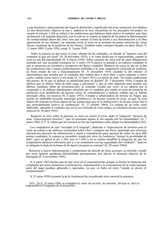 114

FEDERICO DE CASTRO Y BRAVO

a que doctrinal y prácticamente dio lugar la definición o significado del error sustancial, desviándose
en dos direcciones, objetiva la una y subjetiva la otra, encuentran en los preceptos invocados, en
cuanto el artículo 1.266 se refiere a las condiciones que hubieran dado motivo al contrato, una clara
inclinación a la segunda dirección, con la cual no se sustrae al imperio de las partes la determinación
de sustancialidad objeto del error, sino que somete la base de hecho a esa determinación a la libre
apreciación de las mismas" (se entiende existe el error en la permuta de partes indivisas de varias
fincas, resultante de la medición de las fincas). También sobre contratos basados en datos falsos: S.
11 junio 1889, 3 julio 1954; comp. S. 3 junio 1958.
Sobre la materia en que recae el error, además de los señalados, se atiende al "suponer cosa del
vendedor la que era ajena" (S. 20 novimbre 1925), y la venta hecha por el representante, cuando la
cosa no era del representado (S. 8 marzo 1928). Sobre carencia de valor real de unas obligaciones
emitidas por una sociedad extranjera (S. 5 enero 1917) parece se atiende a no haberse cumplido lo
que se anunciara en circulares y prospectos del Banco vendedor. Respecto de casos en que no se dan
las condiciones más o menos explícitamente atribuidas a la cosa: maquinaria calificada de moderna,
en buen estado de uso y funcionamiento (S. 31 diciembre 1919, casando la del inferior; el
intermediario que actuaba por el vendedor dijo tendría diez a doce años y tenía cuarenta y siete);
coche vendido como nuevo y era usado (S. 31 mayo 1921); en motor de auto, "las malas condiciones
del mismo, de lo que se deduce su inhabilidad para su destino" (S. 5 diciembre 1956). Compra de
edificio que se afirma "libre de toda carga y gravamen" y que se sabe adquirido para instalar una
fábrica, mediante obras de reconstrucción; se entiende viciado por error, al no saberse por el
comprador y no haberse debidamente advertido por el vendedor que estaba en zona de ensanche de
población (con prohibición de hacerse obras de consolidación) y haberse callado que se habían
efectuado obras sin licencia (S. 6 junio 1953). Compra a urbanizadora de terreno en Sitges, que
resulta no edificable (acuerdo municipal prohibitivo). Se declara incursa en error, ya que "la cosa
objeto del contrato no tiene alguna de las condiciones que se le atribuyeron y la de que carece fue la
que principalmente motivó su celebración" (S. 27 octubre 1964). La compra de un solar como
edificable, sabiendo el vendedor que no lo era (incluido en zona verde), se considera incursa en error
esencial (S. 20 abril 1965).
Respecto al error sobre la persona, se tiene en cuenta el error, dado el "supuesto" inexacto de
unos "conocimientos técnicos", "que en momento alguno le fue negado por los demandados" (S. 7
enero 1964; el T. S. señala que tal creencia no fue tan espontánea como alegan los demandados) (65).
Los compañeros de una "sociedad civil irregular", dedicada a "especulación de terrenos para la
venta de solares o de edificios construidos sobre ellos", compran una finca, ignorando que estuviese
afectada por proyecto de urbanización y sujeta a expropiación para apertura de calles en unos 400
metros cuadrados; la compra se considera viciada por error (la Audiencia "insinuó la posibilidad de
dolo", pero no aplicó el art. 1.269, sino el 1.266) y no se estima atendible la alegación de que los
compradores debieron informarse por sí y no contentarse con las seguridades del vendedor", "pues ni
es obligada la duda de la buena fe de aquel con quien se contrata" (S. 20 enero 1964).
Renuncia a mayor indemnización y compromiso de desistir de otras acciones, se entiende viciada
por error (ignorar quedarían deformidades permanentes), por afectar al elemento objetivo de lo
transigido (S. 6 noviembre 1965).
S. 8 enero 1962 declara que no hay error en el consentimiento, porque se frustre la intención del
comprador por actos posteriores (colonización, expropiación) a la consumación de la venta (aunque
parte del pago quedase aplazado) e ignorados, ya que »o hubo tal error "cuando se prestó el
consentimiento".
S. 21 junio 1958 (casando la de la Audiencia) ha considerado error esencial la amenaza
(65) En S. 25 enero 1908 se considera el error de un reloj de estación, del que se dice es
responsable la Compañía de Ferrocarriles.

 