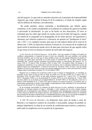 116

FEDERICO DE CASTRO Y BRAVO

pal del negocio. Lo que está en estrecha conexión con el principio de responsabilidad
negocial, que exige valorar la buena fe de la conducta y el modo de cumplir según
ella los deberes de informar y de informarse.
De modo paralelo, menos ostensible y decididamente, por faltarle apoyo
romanista, se ha venido considerando en la práctica la conducta de quien ha recibido
o provocado la declaración. Lo que se ha hecho en dos direcciones. El error se
entenderá que fue sobre algo tenido en cuenta como mo-tivador del negocio, cuando
así resulta de lo asegurado en la propaganda, de los tratos previos, de sugestiones o
alusiones, por silencios expresivos o reticencia, de quienes así "produjeron el error"
(art. 1.301, i. f.); conducta cercana, pero que no está todavía dentro de la zona de lo
doloso (art. 1.269). En dirección contraria, la buena fe y lo correcto de la conducta de
quien recibe la declaración puede servir de dato para convencer de que aquello sobre
lo que recae el error no alcanza el carácter de motivador del negocio.
§ 142. Doctrina del Tribunal Supremo.—Se ha dicho: "que aun cuando el Código civil patrio no
establece expresamente el requisito de que el error sea excusable, hay que entender, con nutrida
doctrina científica, que un error que se haya podido evitar con una regular diligencia no puede ser
invocado por quien haya incurrido en él para anular la declaración" (S. 14 junio 1943); menos
admisible aún "cuando quienes contratan son personas peritas y conocedoras del negocio" (S. 15
enero 1910; S. 23 marzo 1924, 24 marzo 1930, 14 julio 1931, 28 octubre 1946). Se atiende a "la
negligencia manifiesta en ese particular (venta de acciones), sino su absoluta indiferencia acerca de
quienes fueron los compradores", y buena fe de éstos (S. 30 marzo 1955). Se dice: "sin que pueda
alegarse (el error) al que tenga su causa en la propia negligencia, pues si bien esta doctrina es cierta,
aunque sujeta a matización y grados" (S. 22 noviembre 1956).
Respecto de la conducta de la persona contra la que se dirige la impugnación, se considera su
proceder en los casos en que el error se tiene en cuenta a la vez que el dolo (S. 31 mayo 1921, 4
diciembre 1956, 24 junio 1897), se han dado informes inexactos (S. 5 enero 1917, 31 diciembre
1919, 5 diciembre 1956), no se ha informado (S. 6 junio 1953), no se ha advertido (S. 7 enero 1964,
20 enero 1964), no se procede con la lealtad debida (S. 20 abril 1965), se *ha inducido a error (S. 8
febrero 1928) (también en S. 27 abril 1921 parece tenerse en cuenta la mala fe, al ocultarse que se
renunciaban gananciales y bienes colacionables a participación), hubo falsedad en las aseveraciones
"que sirvieron de base" (S. 26 diciembre 1930).
Se ha estimado inexcusable la conducta de quien provoca el error, mediante la inexactitud de
conceptos en facturas puestas al pago y abonadas, y ello respecto de un error común (aunque
originado por el impugnante), para declarar no impugnables unas liquidaciones mensuales (cuarenta
y cinco meses de facturas de energía eléctrica, que originan error de 400.000 pesetas); se consideró
que la anulación de pagos originaría grave e irreparable perjuicio, pues se tuvo en cuenta lo pagado al
calcularse los gastos que se cargan en los productos industriales (S. 26 febrero 1963).

§ 143. El error de Derecho.—La distinción entre error de hecho y error de
Derecho y su respectivo carácter de excusable o inexcusable, aunque ha perdido su
antigua importancia, no deja de ser ocasión de confusiones para teóricos y prácticos;
sobre todo al complicarse con la cuestión de la ignorancia

 