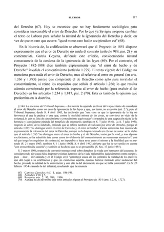 EL ERROR

117

del Derecho (67). Hoy se reconoce que no hay fundamento sociológico para
considerar inexcusable el error de Derecho. Por lo que ya Savigny propone cambiar
el texto de Labeon para señalar lo natural de la ignorancia del Derecho y decir, en
vez de que es raro que ocurra: "quod minus raro hodie accipiendum est" (68).
En la historia de, la codificación se observará que el Proyecto de 1851 dispone
expresamente que el error de Derecho no anula él contrato (artículo 989, par. 2) y su
comentarista, García Goyena, defiende este criterio, considerándolo natural
consecuencia de la condena de la ignorancia de las leyes (69). Por el contrario, el
Proyecto 1882-1888 dice también expresamente que "el error de hecho y de
Derecho" invalida el consentimiento (artículo 1.279). El texto vigente del Código no
menciona para nada el error de Derecho; mas al referirse al error en general (en arts.
1.266 y 1.895) parece que comprende el de Derecho como apto para invalidar el
consentimiento, si reúne los requisitos que señala el artículo 1.266; lo que resulta
además corroborado por la referencia expresa al error de hecho (para excluir al de
Derecho) en los artículos 1.234 y 1.817, par. 2 (70). Esta es también la opinión que
predomina en la doctrina.
§ 144. La doctrina del Tribunal Supremo.—La inercia ha operado en favor del viejo criterio de considerar
el error de Derecho como un caso de ignorancia de las leyes y que, por tanto, no excusaba (art. 2.°); pero el
Tribunal Supremo, desde S. 4 abril 1903, ha declarado que "una cosa es que la ignorancia de la ley no
favorezca al que la padece y otra que, contra la realidad misma de las cosas, se convierta en vicio de la
voluntad, lo que es falta de conocimiento o conocimiento equivocado" (se trataba de una aceptación tácita de la
herencia y consiguiente pérdida del beneficio de inventario; también en S. 7 julio 1930). La S. 7 julio 1950,
respecto al cobro de lo indebido, entiende que se refiere también al realizado por error de Derecho, porque el
artículo 1.895 "no distingue entre el error de Derecho y el error de hecho". Varias sentencias han reconocido
expresamente la relevancia del error de Derecho, aunque no lo hayan estimado en el caso de autos: se ha dicho
que el artículo 1.265 "no distingue entre el error de hecho y el de Derecho, razón por la cual, y tras algunas
vacilaciones, se ha admitido éste como causa invalidatoria del consentimiento en numerosas sentencias", con
tal que tenga los requisitos de sustancial, no imputable y haya nexo entre el mismo y la finalidad que se pretende (S. 21 mayo 1963; también S. 11 junio 1963). S. 6 abril 1962 advierte que ha de ser tenido en cuenta
"con extraordinaria cautela"; y también se ha dicho que no es presumible (S. Soc. 17 junio 1955).
S. 3 marzo 1906, respecto de convenio transaccional sobre derechos de viuda con hermanos del causante, lo
considera nulo por causa falsa (suponer existían derechos de la viuda reclamables judicialmente contra suegro),
pues —dice— en Cataluña y en el Código civil "constituye causa de los contratos la realidad de los motivos
que den lugar a su celebración y que, no existiendo aquélla, cuando hubiese mediado error sustancial del
hecho, procede la nulidad de la convención y con ello la del documento en que se halla contenida". En S. 27
febrero 1954 (casando la del inferior), resultando que la renuncia
(67)
(68)
(69)
(70)

CASTRO, Derecho civil, I, págs. 586-591.
Apéndice VIII, § 5.
Respecto arts. 2, 93, 989, 1.896.
Aunque ha de advertirse que estos artículos siguen al Proyecto de 1851 (arts. 1.231, 1.727).

 