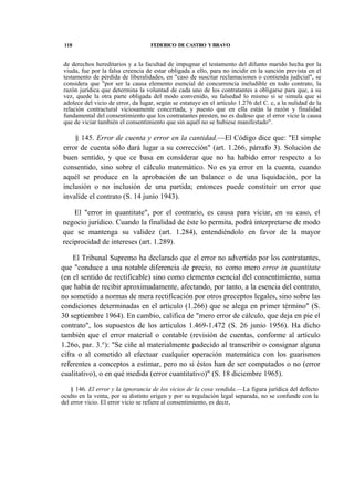 118

FEDERICO DE CASTRO Y BRAVO

de derechos hereditarios y a la facultad de impugnar el testamento del difunto marido hecha por la
viuda, fue por la falsa creencia de estar obligada a ello, para no incidir en la sanción prevista en el
testamento de pérdida de liberalidades, en "caso de suscitar reclamaciones o contienda judicial", se
considera que "por ser la causa elemento esencial de concurrencia ineludible en todo contrato, la
razón jurídica que determina la voluntad de cada uno de los contratantes a obligarse para que, a su
vez, quede la otra parte obligada del modo convenido, su falsedad lo mismo si se simula que si
adolece del vicio de error, da lugar, según se estatuye en el artículo 1.276 del C. c, a la nulidad de la
relación contractural viciosamente concertada, y puesto que en ella están la razón y finalidad
fundamental del consentimiento que los contratantes presten, no es dudoso que el error vicie la causa
que de viciar también el consentimiento que sin aquél no se hubiese manifestado".

§ 145. Error de cuenta y error en la cantidad.—El Código dice que: "El simple
error de cuenta sólo dará lugar a su corrección" (art. 1.266, párrafo 3). Solución de
buen sentido, y que ce basa en considerar que no ha habido error respecto a lo
consentido, sino sobre el cálculo matemático. No es ya error en la cuenta, cuando
aquél se produce en la aprobación de un balance o de una liquidación, por la
inclusión o no inclusión de una partida; entonces puede constituir un error que
invalide el contrato (S. 14 junio 1943).
El "error in quantitate", por el contrario, es causa para viciar, en su caso, el
negocio jurídico. Cuando la finalidad de éste lo permita, podrá interpretarse de modo
que se mantenga su validez (art. 1.284), entendiéndolo en favor de la mayor
reciprocidad de intereses (art. 1.289).
El Tribunal Supremo ha declarado que el error no advertido por los contratantes,
que "conduce a una notable diferencia de precio, no como mero error in quantitate
(en el sentido de rectificable) sino como elemento esencial del consentimiento, suma
que había de recibir aproximadamente, afectando, por tanto, a la esencia del contrato,
no sometido a normas de mera rectificación por otros preceptos legales, sino sobre las
condiciones determinadas en el artículo (1.266) que se alega en primer término" (S.
30 septiembre 1964). En cambio, califica de "mero error de cálculo, que deja en pie el
contrato", los supuestos de los artículos 1.469-1.472 (S. 26 junio 1956). Ha dicho
también que el error material o contable (revisión de cuentas, conforme al artículo
1.26o, par. 3.°): "Se ciñe al materialmente padecido al transcribir o consignar alguna
cifra o al cometido al efectuar cualquier operación matemática con los guarismos
referentes a conceptos a estimar, pero no si éstos han de ser computados o no (error
cualitativo), o en qué medida (error cuantitativo)" (S. 18 diciembre 1965).
§ 146. El error y la ignorancia de los vicios de la cosa vendida.—La figura jurídica del defecto
oculto en la venta, por su distinto origen y por su regulación legal separada, no se confunde con la
del error vicio. El error vicio se refiere al consentimiento, es decir,

 