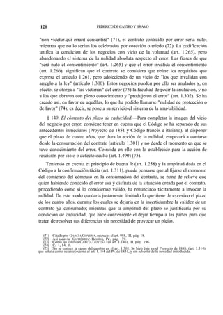 120

FEDERICO DE CASTRO Y BRAVO

"non videtur.qui errant consentiré" (71), el contrato contraído por error sería nulo;
mientras que no lo serían los celebrados por coacción o miedo (72). La codificación
unifica la condición de los negocios con vicio de la voluntad (art. 1.265), pero
abandonando el sistema de la nulidad absoluta respecto al error. Las frases de que
"será nulo el consentimiento" (art. 1.265) y que el error invalida el consentimiento
(art. 1.266), significan que el contrato se considera que reúne los requisitos que
expresa el artículo 1.261, pero adoleciendo de un vicio de "los que invalidan con
arreglo a la ley" (artículo 1.300). Estos negocios pueden por ello ser anulados y, en
efecto, se otorga a "las víctimas" del error (73) la facultad de pedir la anulación, y no
a los que obraron con pleno conocimiento y "produjeron el error" (art. 1.302). Se ha
creado así, en favor de aquéllas, lo que ha podido llamarse "nulidad de protección o
de favor" (74); es decir, se pone a su servicio el sistema de la anu-labilidad.
§ 149. El cómputo del plazo de caducidad.—Para completar la imagen del vicio
del negocio por error, conviene tener en cuenta que el Código se ha separado de sus
antecedentes inmediatos (Proyecto de 1851 y Código francés e italiano), al disponer
que el plazo de cuatro años, que dura la acción de la nulidad, empezará a contarse
desde la consumación del contrato (artículo 1.301) y no desde el momento en que se
tuvo conocimiento del error. Coincide en ello con lo establecido para la acción de
rescisión por vicio o defecto oculto (art. 1.490) (75).
Teniendo en cuenta el principio de buena fe (art. 1.258) y la amplitud dada en el
Código a la confirmación tácita (art. 1.311), puede pensarse que al fijarse el momento
del comienzo del cómputo en la consumación del contrato, se pone de relieve que
quien habiendo conocido el error usa y disfruta de la situación creada por el contrato,
procediendo como si lo considerase válido, ha renunciado tácitamente a invocar la
nulidad. De este modo quedaría justamente limitado lo que tiene de excesivo el plazo
de los cuatro años, durante los cuales se dejaría en la incertidumbre la validez de un
contrato ya consumado; mientras que la amplitud del plazo se justificaría por su
condición de caducidad, que hace conveniente el dejar tiempo a las partes para que
traten de resolver sus diferencias sin necesidad de provocar un pleito.
(71) Citado por GARCÍA GOYENA, respecto al art. 988, III, pág. 18.
(72) Así todavía GUTIÉRREZ (Benito), IV, pág. 39.
(73) Como las califica GARCÍA GOYENA (en art. 1.186), III, pág. 196.
(74) C. 1, 14, 6.
(75) No se conoce la razón del cambio en el art. 1.301. Se hizo éste en el Proyecto de 1888. (art. 1.314)
que señala como su antecedente al art. 1.184 del Pr. de 1851, y sin advertir de la novedad introducida.

 