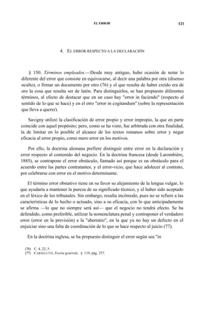 EL ERROR

121

4. EL ERROR RESPECTO A LA DECLARACIÓN

§ 150. Términos empleados.—Desde muy antiguo, hubo ocasión de notar lo
diferente del error que consiste en equivocarse, al decir una palabra por otra (disenso
oculto), o firmar un documento por otro (76) y el que resulta de haber creído era de
oro la cosa que resulta ser de latón. Para distinguirlos, se han propuesto diferentes
términos, al efecto de destacar que en un caso hay "error in faciendo" (respecto al
sentido de lo que se hace) y en el otro "error in cogitandum" (sobre la representación
que lleva a querer).
Savigny utilizó la clasificación de error propio y error impropio, la que en parte
coincide con aquel propósito; pero, como se ha visto, fue arbitrada con otra finalidad,
la de limitar en lo posible el alcance de los textos romanos sobre error y negar
eficacia al error propio, como mero error en los motivos.
Por ello, la doctrina alemana prefiere distinguir entre error en la declaración y
error respecto al contenido del negocio. En la doctrina francesa (desde Larombiére,
1885), se contrapone el error obstáculo, llamado así porque es un obstáculo para el
acuerdo entre las partes contratantes, y el error-vicio, que hace adolecer al contrato,
por celebrarse con error en el motivo determinante.
El término error obstativo tiene en su favor su alejamiento de la lengua vulgar, lo
que ayudaría a mantener la pureza de su significado técnico, y el haber sido aceptado
en el léxico de los tribunales. Sin embargo, resulta incómodo, pues no se refiere a las
características de lo hecho o actuado, sino a su eficacia, con lo que anticipadamente
se afirma —lo que no siempre será así— que el negocio no tendrá efecto. Se ha
defendido, como preferible, utilizar la nomenclatura penal y contraponer el verdadero
error (error en la previsión) a la "aberratio", en la que ya no hay un defecto en el
enjuiciar sino una falta de coordinación de lo que se hace respecto al juicio (77).
En la doctrina inglesa, se ha propuesto distinguir el error según sea "in
(76) C. 4, 22, 5.
(77) CARNELUTTI, Teoría genérale, § 119, pág. 257.

 