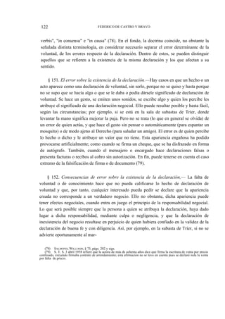 122

FEDERICO DE CASTRO Y BRAVO

verbis", "in consensu" e "in causa" (78). En el fondo, la doctrina coincide, no obstante la
señalada distinta terminología, en considerar necesario separar el error determinante de la
voluntad, de los errores respecto de la declaración. Dentro de estos, se pueden distinguir
aquellos que se refieren a la existencia de la misma declaración y los que afectan a su
sentido.
§ 151. El error sobre la existencia de la declaración.—Hay casos en que un hecho o un
acto aparece como una declaración de voluntad, sin serlo, porque no se quiso y hasta porque
no se supo que se hacía algo o que se le daba o podía dársele significado de declaración de
voluntad. Se hace un gesto, se emiten unos sonidos, se escribe algo y quien los percibe les
atribuye el significado de una declaración negocial. Ello puede resultar posible y hasta fácil,
según las circunstancias; por ejemplo, si se está en la sala de subastas de Trier, donde
levantar la mano significa mejorar la puja. Pero no se trata (lo que en general se olvida) de
un error de quien actúa, y que hace el gesto sin pensar o automáticamente (para espantar un
mosquito) o de modo ajeno al Derecho (para saludar un amigo). El error es de quien percibe
lo hecho o dicho y le atribuye un valor que no tiene. Esta apariencia engañosa ha podido
provocarse artificialmente; como cuando se firma un cheque, que se ha disfrazado en forma
de autógrafo. También, cuando el mensajero o encargado hace declaraciones falsas o
presenta facturas o recibos al cobro sin autorización. En fin, puede tenerse en cuenta el caso
extremo de la falsificación de firma o de documento (79).
§ 152. Consecuencias de error sobre la existencia de la declaración,— La falta de
voluntad o de conocimiento hace que no pueda calificarse lo hecho de declaración de
voluntad y que, por tanto, cualquier interesado pueda pedir se declare que la apariencia
creada no corresponde a un verdadero negocio. Ello no obstante, dicha apariencia puede
tener efectos negocíales, cuando entra en juego el principio de la responsabilidad negocial.
Lo que será posible siempre que la persona a quien se atribuya la declaración, haya dado
lugar a dicha responsabilidad, mediante culpa o negligencia, y que la declaración de
inexistencia del negocio resultase en perjuicio de quien hubiera confiado en la validez de la
declaración de buena fe y con diligencia. Así, por ejemplo, en la subasta de Trier, si no se
advierte oportunamente al mar(78) SALMOND, WILLIAMS, § 75, págs. 202 y sigs.
(79) S. T. S. 3 abril 1958 refiere que la actora de más de ochenta años dice que firma la escritura de venta por precio
confesado, creyendo firmaba contrato de arrendamiento; esta afirmación no se tuvo en cuenta pues se declaró nula la venta
por falta de precio.

 