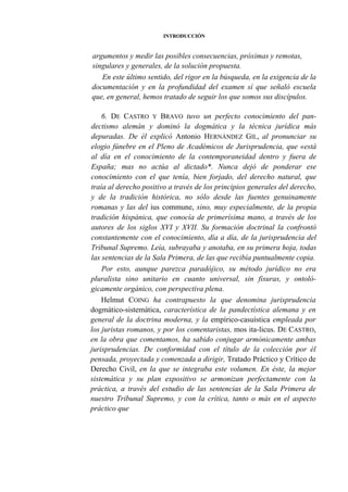 INTRODUCCIÓN

argumentos y medir las posibles consecuencias, próximas y remotas,
singulares y generales, de la solución propuesta.
En este último sentido, del rigor en la búsqueda, en la exigencia de la
documentación y en la profundidad del examen sí que señaló escuela
que, en general, hemos tratado de seguir los que somos sus discípulos.
6. DE CASTRO Y BRAVO tuvo un perfecto conocimiento del pandectismo alemán y dominó la dogmática y la técnica jurídica más
depuradas. De él explicó Antonio HERNÁNDEZ GIL, al pronunciar su
elogio fúnebre en el Pleno de Académicos de Jurisprudencia, que «está
al día en el conocimiento de la contemporaneidad dentro y fuera de
España; mas no actúa al dictado*. Nunca dejó de ponderar ese
conocimiento con el que tenía, bien forjado, del derecho natural, que
traía al derecho positivo a través de los principios generales del derecho,
y de la tradición histórica, no sólo desde las fuentes genuinamente
romanas y las del ius commune, sino, muy especialmente, de la propia
tradición hispánica, que conocía de primerísima mano, a través de los
autores de los siglos XVI y XVII. Su formación doctrinal la confrontó
constantemente con el conocimiento, día a día, de la jurisprudencia del
Tribunal Supremo. Leía, subrayaba y anotaba, en su primera hoja, todas
las sentencias de la Sala Primera, de las que recibía puntualmente copia.
Por esto, aunque parezca paradójico, su método jurídico no era
pluralista sino unitario en cuanto universal, sin fisuras, y ontológicamente orgánico, con perspectiva plena.
Helmut COING ha contrapuesto la que denomina jurisprudencia
dogmático-sistemática, característica de la pandectística alemana y en
general de la doctrina moderna, y la empírico-casuística empleada por
los juristas romanos, y por los comentaristas, mos ita-licus. DE CASTRO,
en la obra que comentamos, ha sabido conjugar armónicamente ambas
jurisprudencias. De conformidad con el título de la colección por él
pensada, proyectada y comenzada a dirigir, Tratado Práctico y Crítico de
Derecho Civil, en la que se integraba este volumen. En éste, la mejor
sistemática y su plan expositivo se armonizan perfectamente con la
práctica, a través del estudio de las sentencias de la Sala Primera de
nuestro Tribunal Supremo, y con la crítica, tanto o más en el aspecto
práctico que

 