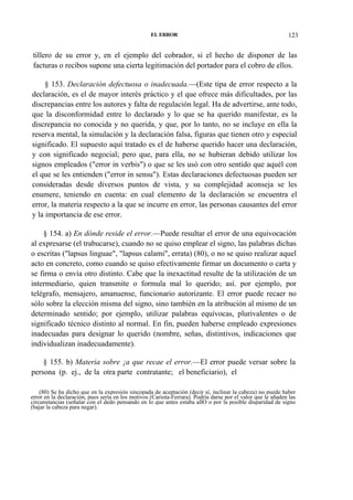 EL ERROR

123

tillero de su error y, en el ejemplo del cobrador, si el hecho de disponer de las
facturas o recibos supone una cierta legitimación del portador para el cobro de ellos.
§ 153. Declaración defectuosa o inadecuada.—(Este tipa de error respecto a la
declaración, es el de mayor interés práctico y el que ofrece más dificultades, por las
discrepancias entre los autores y falta de regulación legal. Ha de advertirse, ante todo,
que la disconformidad entre lo declarado y lo que se ha querido manifestar, es la
discrepancia no conocida y no querida, y que, por lo tanto, no se incluye en ella la
reserva mental, la simulación y la declaración falsa, figuras que tienen otro y especial
significado. El supuesto aquí tratado es el de haberse querido hacer una declaración,
y con significado negocial; pero que, para ella, no se hubieran debido utilizar los
signos empleados ("error in verbis") o que se les usó con otro sentido que aquél con
el que se les entienden ("error in sensu"). Estas declaraciones defectuosas pueden ser
consideradas desde diversos puntos de vista, y su complejidad aconseja se les
enumere, teniendo en cuenta: en cual elemento de la declaración se encuentra el
error, la materia respecto a la que se incurre en error, las personas causantes del error
y la importancia de ese error.
§ 154. a) En dónde reside el error.—Puede resultar el error de una equivocación
al expresarse (el trabucarse), cuando no se quiso emplear el signo, las palabras dichas
o escritas ("lapsus linguae", "lapsus calami", errata) (80), o no se quiso realizar aquel
acto en concreto, como cuando se quiso efectivamente firmar un documento o carta y
se firma o envía otro distinto. Cabe que la inexactitud resulte de la utilización de un
intermediario, quien transmite o formula mal lo querido; así. por ejemplo, por
telégrafo, mensajero, amanuense, funcionario autorizante. El error puede recaer no
sólo sobre la elección misma del signo, sino también en la atribución al mismo de un
determinado sentido; por ejemplo, utilizar palabras equívocas, plurivalentes o de
significado técnico distinto al normal. En fin, pueden haberse empleado expresiones
inadecuadas para designar lo querido (nombre, señas, distintivos, indicaciones que
individualizan inadecuadamente).
§ 155. b) Materia sobre ¡a que recae el error.—El error puede versar sobre la
persona (p. ej., de la otra parte contratante; el beneficiario), el
(80) Se ha dicho que en la expresión sincopada de aceptación (decir sí, inclinar la cabeza) no puede haber
error en la declaración, pues sería en los motivos (Cariota-Ferrara). Podría darse por el valor que le añaden las
circunstancias (señalar con el dedo pensando en lo que antes estaba allO o por la posible disparidad de signo
(bajar la cabeza para negar).

 