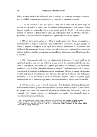 124

FEDERICO DE CASTRO Y BRAVO

objeto o condiciones de los objetos de que se trate (p. ej., cosa que se compra, cantidad,
precio, calidad) o negocio que se realiza (p. ej., auto-stop y transporte oneroso).
§ 156. c) Personas a las que afecta.—Cabe que el error sea de quien haga la
declaración, de quien la recibe (que la entiende inadecuadamente), o de ambos. Habrá
disenso cuando no concuerdan oferta y aceptación (artículo 1.262), y el mismo podrá
resultar por error en la declaración de una o de ambas partes (81), ser advertido por una o
por ambas, o no conocerse hasta después de la supuesta perfección del negocio.
§ 157. d) Importancia del error.—El error puede recaer sobre lo que sea decisivo o
fundamental en el negocio o referirse a algo indiferente o secundario. Así, por ejemplo, se
ofrece el empleo al inexperto B en lugar de al buscado especialista A; en cambio, será
indiferente la persona con la que contrata para el tendero con establecimiento abierto al
público; en fin, en muchos casos puede ser secundario o fácilmente corregible el error sobre
la cantidad.
§ 158. Consecuencias del error por declaración defectuosa.—El saber cuál sea el
significado jurídico que haya de atribuirse a cada uno de los supuestos referidos de error
sobre la declaración, no resulta fácil. ¿Habrá que estar a lo declarado? ¿Se considerará
inexistente la declaración? ¿Deberá considerarse anulable? En el momento actual, la postura
extremista de la teoría de la declaración parece abandonada y lo que preocupa a la doctrina
es saber cuál sea el procedimiento más adecuado para privar de efectos a la declaración
defectuosa, si el de la nulidad o el de la anulación; después, saber si se podrá exigir
indemnización por el daño que haya podido sufrir quien atendiera a la declaración anulada.
§ 159. La cuestión sobre el tipo de ineficacia.—Con fidelidad a la lógica, buena parte
de la doctrina defiende que la naturaleza misma del error obstativo implica la inexistencia
del negocio, pues como en el caso de la "vis atrox seu ablativa" hay "una ausencia radical de
voluntad" (82); siendo entonces la declaración, no medio, sino obstáculo para el
consentimiento de los contratantes.
(81) Se ha señalado el caso de errores contrarios que se eliminan; por ejemplo, si la declaración
inadecuada de O es entendida mal por A, que le da el sentido que hubiera querido manifestar O.
(82) MESSINEO, que por ello critica al C. c. italiano de 1942. Dottrina, § 16, págs. 84-86:
Manuale, I, § 5, págs. 543 y sigs.

 