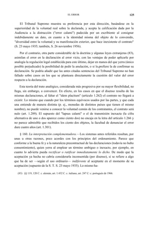 EL ERROR

125

El Tribunal Supremo muestra su preferencia por esta dirección, basándose en la
superioridad de la voluntad real sobre la declarada, y acepta la calificación dada por la
Audiencia a la distracción ("error calami") padecida por un escribiente al consignar
indebidamente un dato, en cuanto a la identidad misma del objeto de lo convenido,
"diversidad entre la voluntad y su manifestación exterior, que hace inexistente el contrato"
(S. 23 mayo 1935; también, S. 26 noviembre 1956).
Por el contrario, otra parte considerable de la doctrina y algunas leyes extranjeras (83),
asimilan el error en la declaración al error vicio, con las ventajas de poder aplicarle por
analogía la regulación legal establecida para este último, dejar en manos del que yerra (único
posible perjudicado) la posibilidad de pedir la anulación, o si lo,prefiere la de confirmar su
declaración. Se podría añadir que las antes citadas sentencias del Tribunal Supremo no han
fallado sobre casos en los que se planteara directamente la cuestión del valor del error
respecto a la declaración.
Esta teoría del trato analógico, considerada más progresiva por su mayor flexibilidad, no
llega, sin embargo, a convencer. En efecto, en los casos en que el disenso resulta de las
mismas declaraciones, al faltar el "idem placitum" (artículo 1.262) el contrato no llegará a
existir. Lo mismo que cuando por los términos equívocos usados por las partes, y que cada
una entiende de manera distinta (p. ej., monedas de distintos países que tienen el mismo
nombre), no puede venirse a conocer la voluntad común de los contratantes, el contrato será
nulo (art. 1.289). El supuesto del "lapsus calami" o el de transmisión inexacta (la cifra
alternativa de uno o dos aparece como ciento dos) no encaja en la letra del artículo 1.266 y
no parece admisible que recibidos los ciento dos objetos, la facultad de denunciar el error
dure cuatro años (art. 1.301).
§ 160. La interpretación complementadora.—Los sistemas antes referidos resultan, por
unas u otras razones, poco acordes con los principios del ordenamiento. Parece que
conforme a la buena fe y a la naturaleza precontractual de las declaraciones (todavía no hubo
consentimiento), quien yerra al emplear un término ambiguo o inexacto, por ejemplo, en
cuanto lo advierta pueda rectificar o ratificar inmediatamente lo dicho. De modo que la
aceptación ya hecha no cabría considerarla inconsentida (por disenso), si se refiere a algo
que ha de ser —según el uso ordinario— indiferente al aceptante en el momento de su
aceptación (supuesto de la S. T. S. 23 mayo 1935). Lo mismo ha(83) §§ 119, 120 C. c. alemán, art. 1.432 C. c. italiano, art. 247 C: c. portugués de 1966.

 