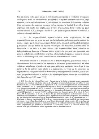 126

FEDERICO DE CASTRO Y BRAVO

bría de decirse en los casos en que la rectificación corresponde al verdadero presupuesto
del negocio, dadas las circunstancias; por ejemplo, se fija una cantidad equivocada, cuyo
desajuste con la realidad resulta de la cotización de las monedas o de los títulos en Bolsa.
Esto, en cuanto a los negocios onerosos; en los gratuitos, la facultad de rectificar lo mal
expresado será mucho más amplia, dado el valor preponderante de la voluntad de quien
declara (artículo 1.282); aunque —Iclaro es—, no puede llegar al extremo de rectificar la
voluntad misma (desdecirse).
§ 161. La responsabilidad negocia!.—Quien actúa negocialmente ha de
responsabilizarse por sus actos; de aquí que la declaración defectuosa pueda producir los
mismos efectos que la no errónea, si quien declara no ha procedido con la debida corrección
y diligencia. Las que habrán de medirse con arreglo a las relaciones existentes entre los
interesados, a los usos y al buen sentido. Esta responsabilidad puede traducirse en
indemnización de daños, en el llamado interés negativo (lo necesario para que quede todo
como si no hubieran existido tratos) si se llega a la nulidad del negocio, o en que se entienda
creada la relación negocial, como si la declaración no hubiera estado viciada.
Esta última solución es la preconizada por el Tribunal Supremo, que dice que cuando la
disconformidad de la declaración sea imputable al declarante "por ser maliciosa o por haber
podido ser evitada con el empleo de una mayor diligencia, existiendo buena fe de la otra
parte, se ha de atribuir pleno efecto a la declaración, en virtud de los principios de
responsabilidad y de protección de la "bona fides" y a la seguridad del comercio, que se oponen a que pueda ser alegada la ineficacia del negocio por la parte misma que es culpable de
haberla producido (S. 23 mayo 1935).
§ 162. Doctrina del tribunal Supremo.—Aunque ya se ha hecho referencia a dos importantes
sentencias, no estará de más tratar todavía de ellas, para precisar el alcance de sus fallos. El caso
decidido en la S. 23 mayo 1935 fue el siguiente: J. M. R. adquiere una participación en un billete de
lotería, que firma L. G. M., quien guarda en depósito el billete; el amanuense de este último consignó
en el resguardo entregado a J. M. R. el número 24.630 en vez de 24.642, que era el que tenía en su
poder L. G. M. (número que también aparece en el resguardo); el número 24.642 tuvo un pequeño
premio (25 pesetas) y el número 24.630 resultó premiado con el premio gordo de la lotería de Navidad. J. M. R. demanda a L. G. M., al Banco del que éste era empleado y al amanuense a que le
abonen lo que corresponde a ese premio gordo. Aparte de otras cuestiones que plantea esta sentencia,
hay que señalar que la interpretación de las voluntades llevaría (en contra de lo considerado por el T.
S.) a negar el disenso. La voluntad de J. M. R. era comprar una participación (de lo que encargó a un
hijo menor) en el billete depositado y no en el de un determinado número; antes del sorteo hay que
presumir la indiferencia respecto al número; averiguado el verdadero número del billete depositado,
habría simplemente que rectificar la declaración. Lo que lleva a que, si la situación hubiera sido
inversa, la de que el número del billete depositado fuese el premiado, habría

 