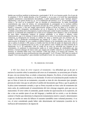 EL ERROR

127

habido que rectificar también la declaración y participado J. M. R. en el premio gordo. En el caso de
la sentencia. J. M. R. tendrá derecho, a las 25 pesetas y, en su caso, si el error fue especialmente
culpable (amanuense conocidamente descuidado), a pedir indemnización como "pretium doloris"
(desilusión) y por gastos hechos (p. ej., en la celebración del premio). La S. 26 noviembre 1956.se
refiere a "un error en la expresión", que no afectaba al consentimiento. Se había formalizado
notarialmente una venta de solares, no correspondiendo lo consignado en la escritura pública
(otorgada en 1946) al contrato por documento privado (de 1937), perfecto y consumado, respecto a
límites y extensión; y ello por simple equivocación sufrida al llevar los datos a la escritura, no
advertida por los otorgantes, inscribiéndose así en el Registro de la Propiedad. Los hijos del
vendedor, conocedores de la discrepancia, la aprovechan para vender la parte excedente a terceros de
buena fe. La demanda del comprador no se basa en un verdadero error obstativo, sino en la falsedad
de unos datos, inoperantes respecto al contrato celebrado, y se dirigía a obtener, como
indemnización, que se le abonase el precio obtenido de la venta a los terceros protegidos. En otras
sentencias, la designación de inexacta se califica de "puro y material error de escritura" (S. 28
octubre 1957), o producida verosímilmente por engaño (S. 3 mayo 1956). S. 2 marzo 1955, la
equivocación al designar la cosa vendida en pública subasta se ha considerado como error vicio, al
que se aplica el artículo 1.300; parece se trataba más bien de falta de poder de disposición sobre la
cosa y error en la identificación de la cosa, ya que aparece como vendida una finca distinta de la
hipotecada. La S. 30 septiembre 1964 se ocupa de un error no advertido por ninguno de los
contratantes, al cambiarse la denominación usada en el vendí (fanegas de sembradura) por otra
distinta e inexacta (fanegas de marco real), que origina una notable variación en el precio (300.000
pesetas); se entendió había error vicio (artículo 1.266) que afecta a la esencia del contrato, "no
sometido a normas de mera rectificación por otros preceptos". La S. 29 mayo 1965 tiene en cuenta el
alegado "error mecanográfico", para entender rectificado el texto de una escritura de compraventa.

5.

EL ERROR DEL TESTADOR

§ 163. Las clases de error respecto al testamento.—La dificultad que ya de por sí
encierra la cuestión sobre la naturaleza del error en el testamento, se acrecienta por el hecho
de que, con esa misma frase, se alude a situaciones dispares. En efecto, el error puede darse
respecto a la declaración misma y a lo declarado. El error en la declaración puede resultar de
que se firme el texto de un testamento, creyendo se trata de otro documento (por ejemplo,
persona de mala vista que no advierte el cambio del documento que firma y que lo guarda en
la plica como testamento cerrado), o que se firme creyendo no tiene valor de testamento (de
mera carta, de condicionado al consentimiento del otro cónyuge aragonés, para que sea en
mancomún). El error sobre el contenido, puede resultar de equivocación en la expresión, de
dar a ésta un sentido ajeno al uso del lenguaje y también del no existir, o ser de distinto
carácter el hecho que determina la disposición testamentaria (motivo causal o determinante)
o que así resulta ser antes de fallecer el causante (atendible como voluntad presunta). A su
vez, el error considerado puede haber sido determinante del testamento (cuestión de la
ineficacia del testamento) o de alguna de

 