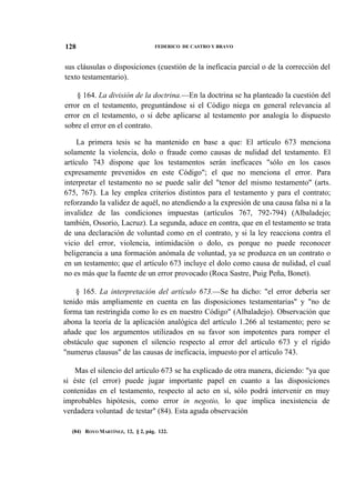 128

FEDERICO DE CASTRO Y BRAVO

sus cláusulas o disposiciones (cuestión de la ineficacia parcial o de la corrección del
texto testamentario).
§ 164. La división de la doctrina.—En la doctrina se ha planteado la cuestión del
error en el testamento, preguntándose si el Código niega en general relevancia al
error en el testamento, o si debe aplicarse al testamento por analogía lo dispuesto
sobre el error en el contrato.
La primera tesis se ha mantenido en base a que: El artículo 673 menciona
solamente la violencia, dolo o fraude como causas de nulidad del testamento. El
artículo 743 dispone que los testamentos serán ineficaces "sólo en los casos
expresamente prevenidos en este Código"; el que no menciona el error. Para
interpretar el testamento no se puede salir del "tenor del mismo testamento" (arts.
675, 767). La ley emplea criterios distintos para el testamento y para el contrato;
reforzando la validez de aquél, no atendiendo a la expresión de una causa falsa ni a la
invalidez de las condiciones impuestas (artículos 767, 792-794) (Albaladejo;
también, Ossorio, Lacruz). La segunda, aduce en contra, que en el testamento se trata
de una declaración de voluntad como en el contrato, y si la ley reacciona contra el
vicio del error, violencia, intimidación o dolo, es porque no puede reconocer
beligerancia a una formación anómala de voluntad, ya se produzca en un contrato o
en un testamento; que el artículo 673 incluye el dolo como causa de nulidad, el cual
no es más que la fuente de un error provocado (Roca Sastre, Puig Peña, Bonet).
§ 165. La interpretación del artículo 673.—Se ha dicho: "el error debería ser
tenido más ampliamente en cuenta en las disposiciones testamentarias" y "no de
forma tan restringida como lo es en nuestro Código" (Albaladejo). Observación que
abona la teoría de la aplicación analógica del artículo 1.266 al testamento; pero se
añade que los argumentos utilizados en su favor son impotentes para romper el
obstáculo que suponen el silencio respecto al error del artículo 673 y el rígido
"numerus clausus" de las causas de ineficacia, impuesto por el artículo 743.
Mas el silencio del artículo 673 se ha explicado de otra manera, diciendo: "ya que
si éste (el error) puede jugar importante papel en cuanto a las disposiciones
contenidas en el testamento, respecto al acto en sí, sólo podrá intervenir en muy
improbables hipótesis, como error in negotio, lo que implica inexistencia de
verdadera voluntad de testar" (84). Esta aguda observación
(84) ROYO MARTÍNEZ, 12, § 2, pág. 122.

 