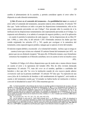 EL ERROR

129

cambia el planteamiento de la cuestión, y permite considerar aparte el error sobre lo
dispuesto en cada cláusula testamentaria.
§ 166. El error en el contenido del testamento.—La posibilidad de tener en cuenta el
error sobre el contenido del testamento, encuentra todavía otros obstáculos. El artículo 743
dice que: "serán ineficaces en todo o en parte las disposiciones testamentarias, sólo en los
casos expresamente prevenidos en este Código". Este precepto abre la cuestión de si la
ineficacia de las disposiciones testamentarias está expresamente prevenida en el Código. La
respuesta será afirmativa, si se admite el concepto de negocio jurídico y con él la aplicación
—en cuanto lo permita la naturaleza de cada negocio— de las disposiciones de su libro IV
(art. 1.090), y, entre ellas, la del artículo 1.265. Eliminadas entonces las dudas que han
venido originando los artículos 673 y 743, queda por averiguar si la naturaleza del
testamento, como especial negocio jurídico, repugna que se aprecie el error del testador.
El máximo respeto debido y reconocido a la voluntad del testador, inclina a que se tenga en
cuenta el error que viciara esa voluntad. El carácter formal del testamento (art. 687) no
parece que sea un obstáculo insupera-" ble para ello. El Derecho romano, cuyo formalismo
extremoso fue templado en el Derecho castellano, tuvo en cuenta el error en muchos casos
(85).
También el Código civil ofrece disposiciones que de modo más o menos directo tienen
en cuenta el error o la ignorancia del testador (86). Dos de ellos revisten destacada
importancia. El artículo 773, trata del error en el nombre, apellidos o cualidades del
heredero y dice que ello "no vicia la institución cuando de otra manera pueda saberse
ciertamente cuál sea la persona nombrada". El artículo 767 dice que: "la expresión de una
causa falsa de la institución de heredero o del nombramiento de legatario", será tenida en
cuenta si del testamento resulta que "el testador no habría hecho tal institución si hubiese
conocido la falsedad de la causa" (87). Ellos muestran que res(85) La heterogeneidad y discordancia de los textos no pueden ocultar la importancia de su masa. Así, por
ejemplo: á) error que hace nula (no rectificable) la disposición, D. 28, 5, 9, pr. (designación del heredero), D.
28, 5, 9, § 1 (designación de objeto), D. 28, 5, 9, 5 (condición no puesta; por error); b) error que lleva a la
rectificación, por caber dentro (mediante reducción) de lo dispuesto, D. 28, 5, 9 (herencia), D. 30, 15, pr.
(legado); c) error que lleva a rectificar, conforme a la voluntad no expresada en el testamento, D. 28, 5, 92
(nuevo testamento hecho por haberse creído muerto al instituido en el primero), D. 5, 2, 28 (testamento hecho
por la madre en la falsa creencia de la muerte de su hijo, militar), C. 3, 28, 3 (madre que instituye a dos hijos y
luego nace un tercero).
(86) Por ejemplo arts. 742, 757, 767, 773, 851, 862, 863, 878.
(87) Se ha seguido el texto del Pr. 1882-1888 (tomado del C. c. de Méjico, art. 3.280). Se abandonó la
fórmula del Pr. de 1851, que hacía depender la validez de la disposipión de la realidad de la causa expresada o
de la prueba por el interesado de que el testador tuvo otra causa tan atendible como aquélla (art. 721). Este
criterio estaba, como dice García Goyena, más en armonía con el sistema general del Código (arts. 941, 999 del
Pr.; 621, 1.277 del C. c.),' pero fue sacrificado para seguir el del Derecho romano recogido en P. 6, 1, 21.

 